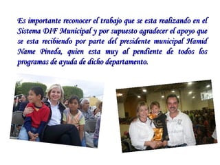 Es importante reconocer el trabajo que se esta realizando en el Sistema DIF Municipal y por supuesto agradecer el apoyo que se esta recibiendo por parte del presidente municipal Hamid Name Pineda, quien esta muy al pendiente de todos los programas de ayuda de dicho departamento.  