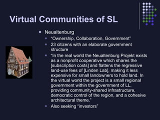 Virtual Communities of SL
         Neualtenburg
             “Ownership, Collaboration, Government”
             23 citizens with an elaborate government
              structure
             “In the real world the Neualtenburg Projekt exists
              as a nonprofit cooperative which shares the
              [subscription costs] and flattens the regressive
              land-use fees of [Linden Lab], making it less
              expensive for small landowners to hold land. In
              the virtual world the project is a small regional
              government within the government of LL,
              providing community-shared infrastructure,
              democratic control of the region, and a cohesive
              architectural theme.”
             Also seeking “investors”
 