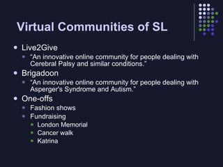 Virtual Communities of SL
   Live2Give
       “An innovative online community for people dealing with
        Cerebral Palsy and similar conditions.”
   Brigadoon
       “An innovative online community for people dealing with
        Asperger's Syndrome and Autism.”
   One-offs
       Fashion shows
       Fundraising
         London Memorial
         Cancer walk
         Katrina
 