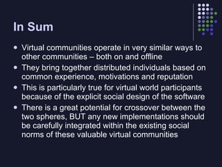 In Sum
   Virtual communities operate in very similar ways to
    other communities – both on and offline
   They bring together distributed individuals based on
    common experience, motivations and reputation
   This is particularly true for virtual world participants
    because of the explicit social design of the software
   There is a great potential for crossover between the
    two spheres, BUT any new implementations should
    be carefully integrated within the existing social
    norms of these valuable virtual communities
 