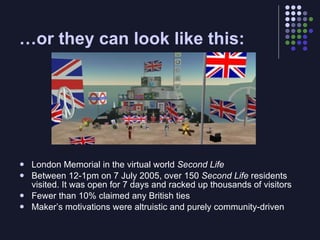 …or they can look like this:




   London Memorial in the virtual world Second Life
   Between 12-1pm on 7 July 2005, over 150 Second Life residents
    visited. It was open for 7 days and racked up thousands of visitors
   Fewer than 10% claimed any British ties
   Maker’s motivations were altruistic and purely community-driven
 