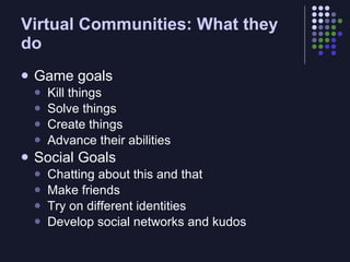Virtual Communities: What they
do
   Game goals
       Kill things
       Solve things
       Create things
       Advance their abilities
   Social Goals
       Chatting about this and that
       Make friends
       Try on different identities
       Develop social networks and kudos
 