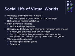 Social Life of Virtual Worlds
   Who goes online for social reasons?
     Depends upon the game, depends upon the player
   Refresher on Richard’s statistics
   Most players are in guilds
     Guilds are in-game groups
   Socialising effects how long community members stick around
     Social types play more often and for longer
     Strong community ties means dollars and cents for the
      companies responsible for putting these products together
   Why do people socialise?
     Psychological mumbo-jumbo
     Teamwork
 
