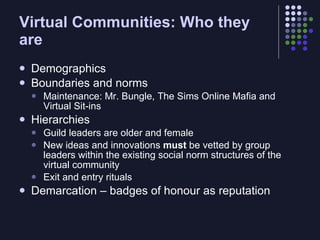 Virtual Communities: Who they
are
   Demographics
   Boundaries and norms
       Maintenance: Mr. Bungle, The Sims Online Mafia and
        Virtual Sit-ins
   Hierarchies
       Guild leaders are older and female
       New ideas and innovations must be vetted by group
        leaders within the existing social norm structures of the
        virtual community
       Exit and entry rituals
   Demarcation – badges of honour as reputation
 