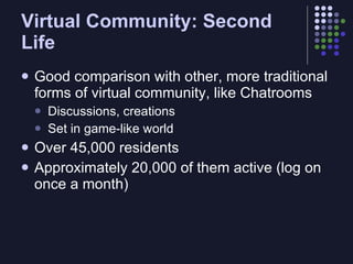 Virtual Community: Second
Life
   Good comparison with other, more traditional
    forms of virtual community, like Chatrooms
       Discussions, creations
       Set in game-like world
   Over 45,000 residents
   Approximately 20,000 of them active (log on
    once a month)
 