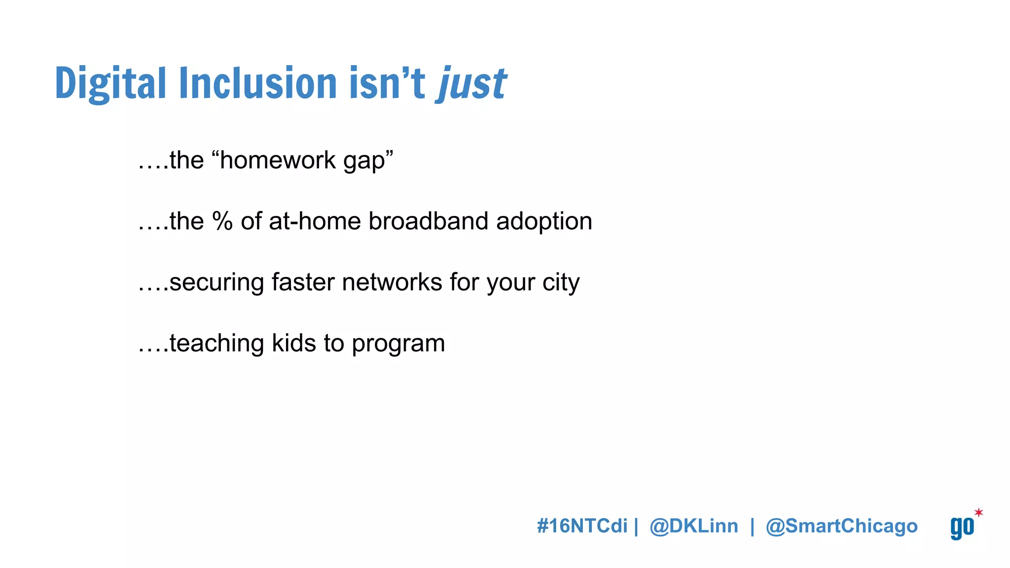 Digital Inclusion isn’t just
….the “homework gap”
….the % of at-home broadband adoption
….securing faster networks for your city
….teaching kids to program
#16NTCdi | @DKLinn | @SmartChicago
 
