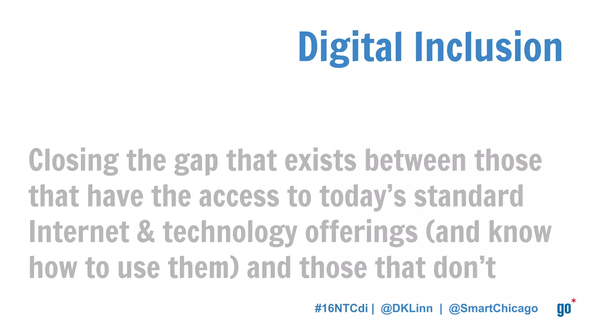 Digital Inclusion
Closing the gap that exists between those
that have the access to today’s standard
Internet & technology offerings (and know
how to use them) and those that don’t
#16NTCdi | @DKLinn | @SmartChicago
 