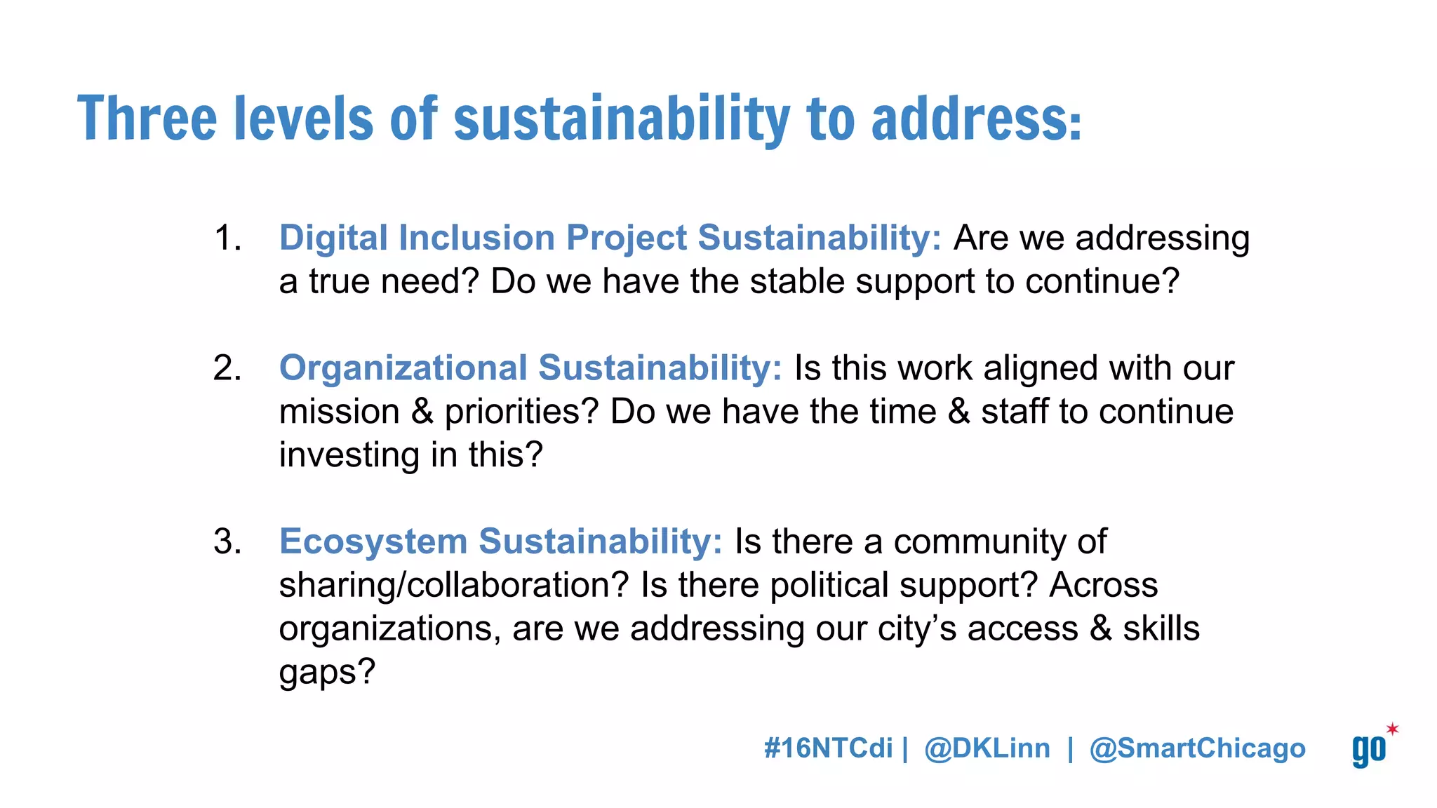 Three levels of sustainability to address:
1. Digital Inclusion Project Sustainability: Are we addressing
a true need? Do we have the stable support to continue?
2. Organizational Sustainability: Is this work aligned with our
mission & priorities? Do we have the time & staff to continue
investing in this?
3. Ecosystem Sustainability: Is there a community of
sharing/collaboration? Is there political support? Across
organizations, are we addressing our city’s access & skills
gaps?
#16NTCdi | @DKLinn | @SmartChicago
 