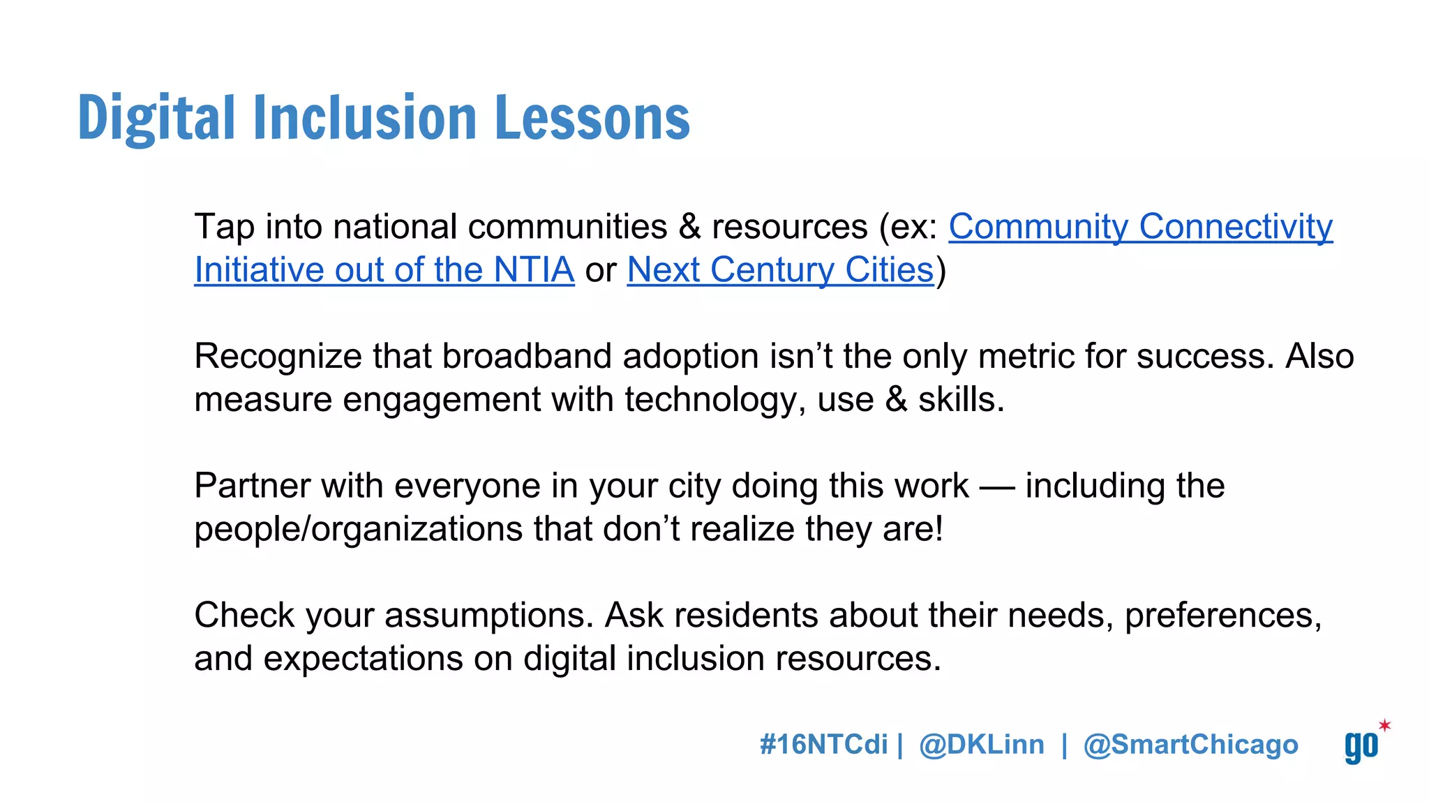 Digital Inclusion Lessons
Tap into national communities & resources (ex: Community Connectivity
Initiative out of the NTIA or Next Century Cities)
Recognize that broadband adoption isn’t the only metric for success. Also
measure engagement with technology, use & skills.
Partner with everyone in your city doing this work — including the
people/organizations that don’t realize they are!
Check your assumptions. Ask residents about their needs, preferences,
and expectations on digital inclusion resources.
#16NTCdi | @DKLinn | @SmartChicago
 