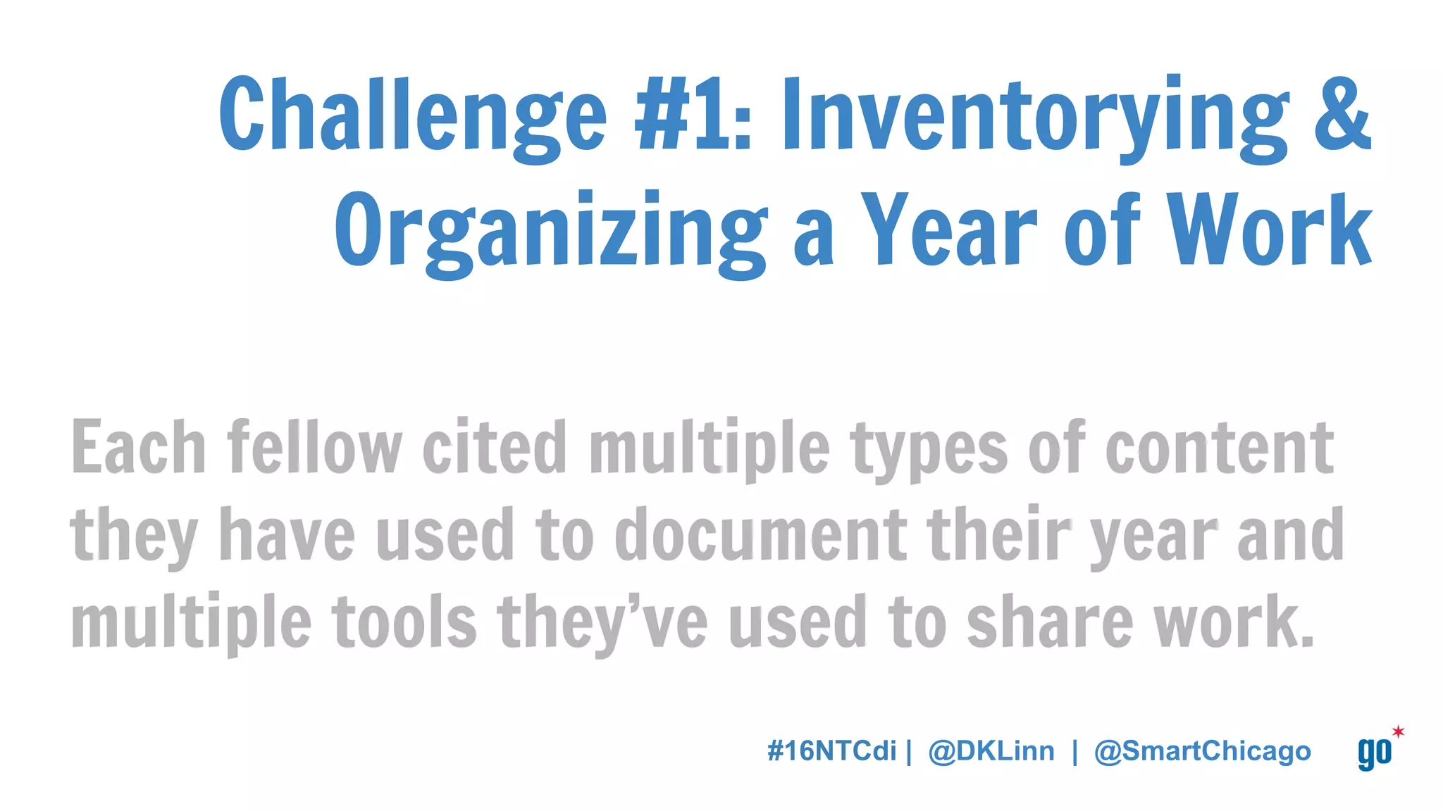 Challenge #1: Inventorying &
Organizing a Year of Work
Each fellow cited multiple types of content
they have used to document their year and
multiple tools they’ve used to share work.
#16NTCdi | @DKLinn | @SmartChicago
 
