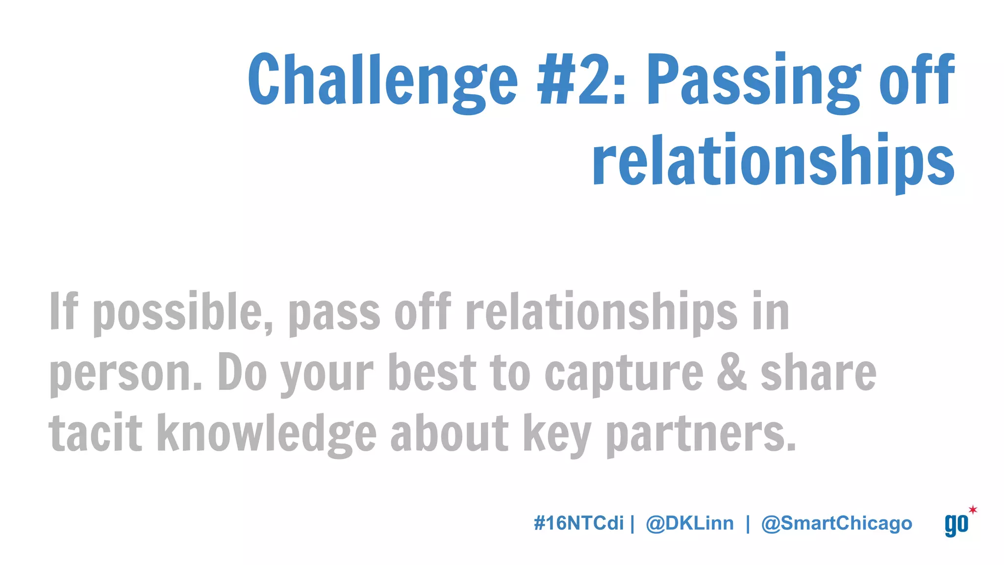Challenge #2: Passing off
relationships
If possible, pass off relationships in
person. Do your best to capture & share
tacit knowledge about key partners.
#16NTCdi | @DKLinn | @SmartChicago
 