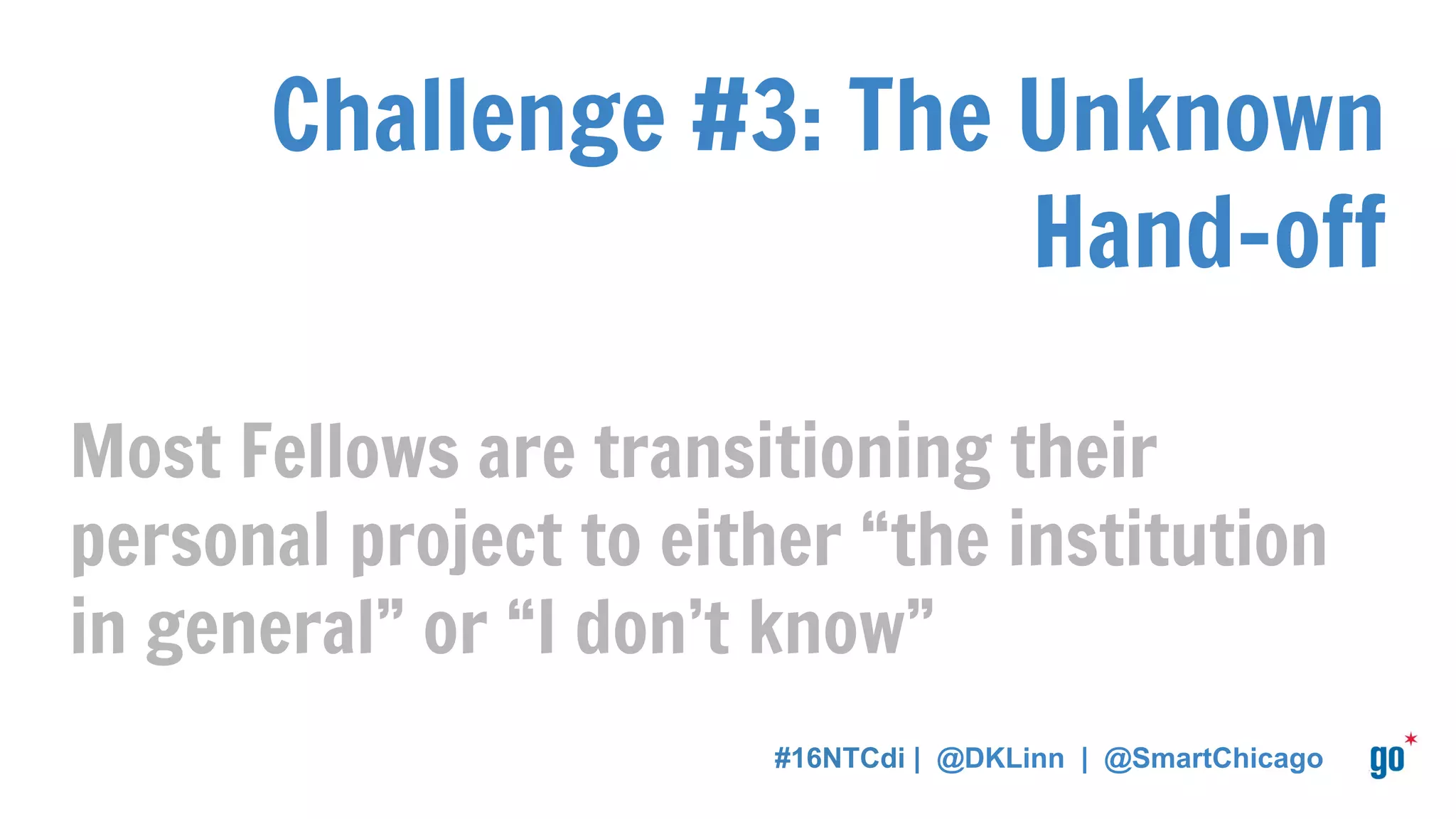 Challenge #3: The Unknown
Hand-off
Most Fellows are transitioning their
personal project to either “the institution
in general” or “I don’t know”
#16NTCdi | @DKLinn | @SmartChicago
 