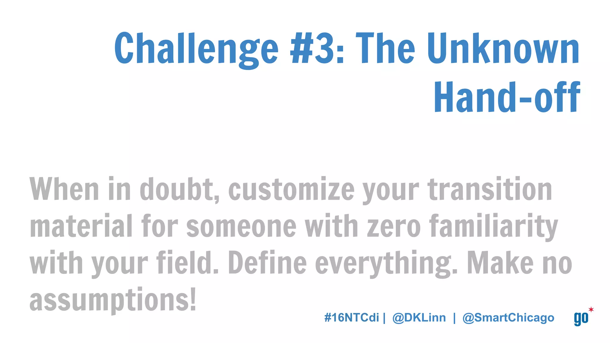 Challenge #3: The Unknown
Hand-off
When in doubt, customize your transition
material for someone with zero familiarity
with your field. Define everything. Make no
assumptions! #16NTCdi | @DKLinn | @SmartChicago
 