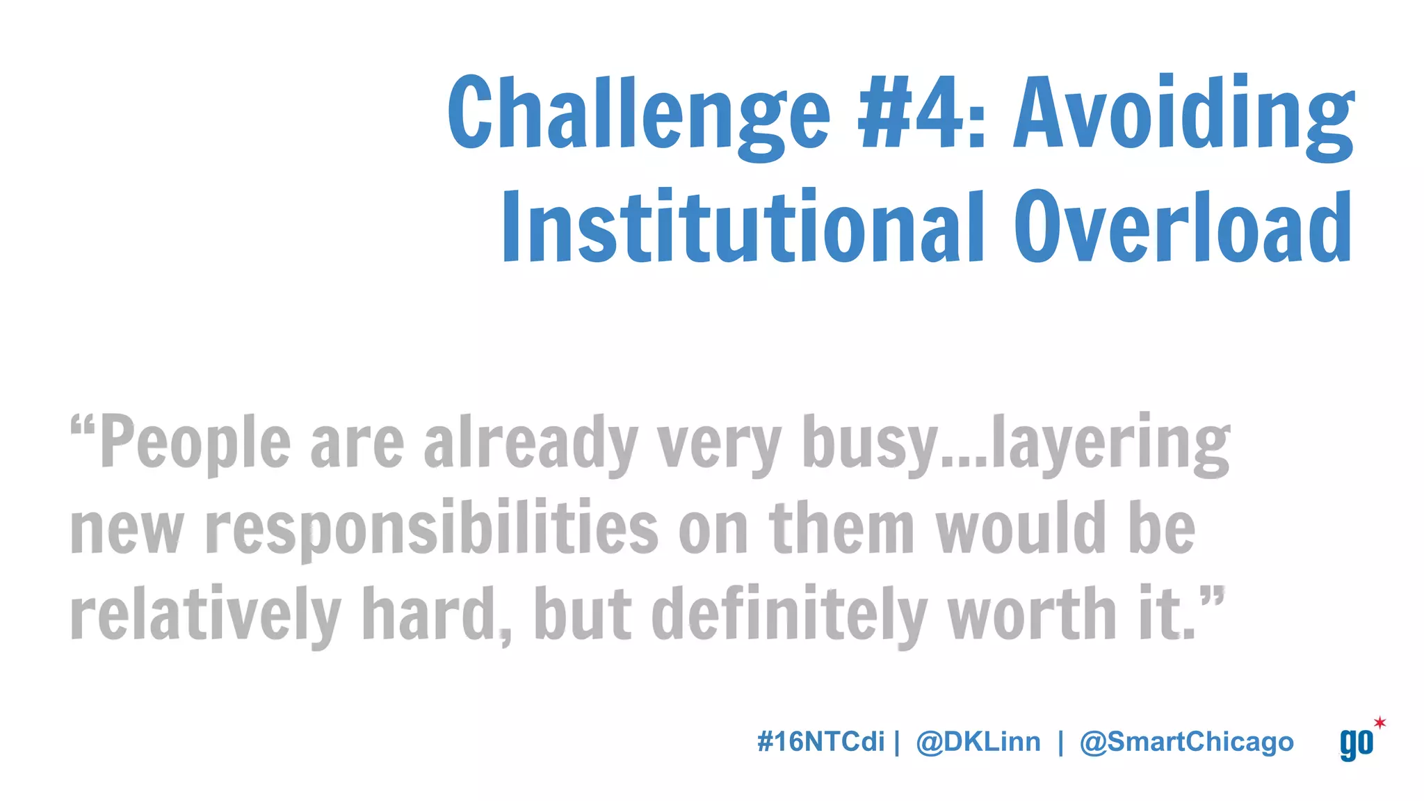 Challenge #4: Avoiding
Institutional Overload
“People are already very busy...layering
new responsibilities on them would be
relatively hard, but definitely worth it.”
#16NTCdi | @DKLinn | @SmartChicago
 