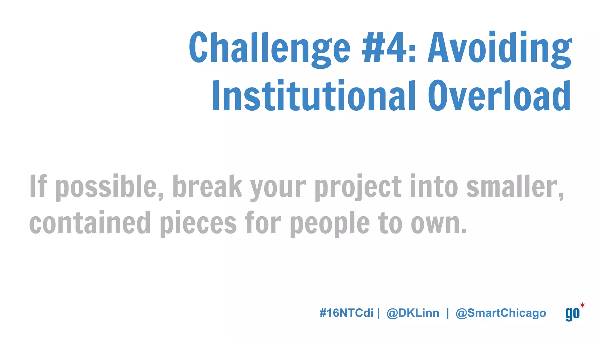 Challenge #4: Avoiding
Institutional Overload
If possible, break your project into smaller,
contained pieces for people to own.
#16NTCdi | @DKLinn | @SmartChicago
 