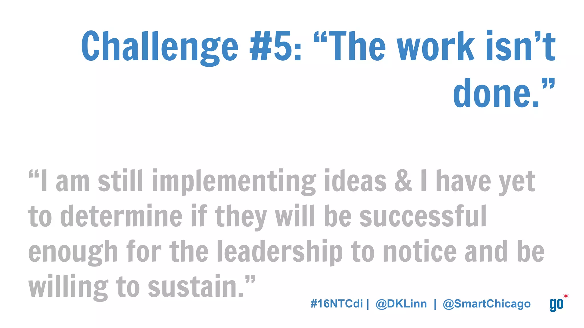 Challenge #5: “The work isn’t
done.”
“I am still implementing ideas & I have yet
to determine if they will be successful
enough for the leadership to notice and be
willing to sustain.” #16NTCdi | @DKLinn | @SmartChicago
 
