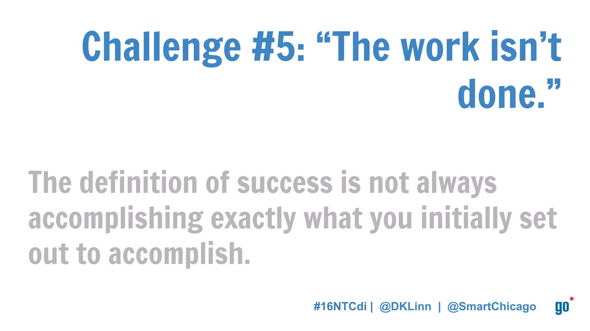 Challenge #5: “The work isn’t
done.”
The definition of success is not always
accomplishing exactly what you initially set
out to accomplish.
#16NTCdi | @DKLinn | @SmartChicago
 