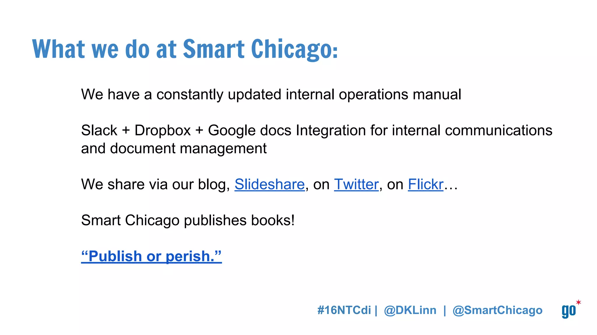 What we do at Smart Chicago:
We have a constantly updated internal operations manual
Slack + Dropbox + Google docs Integration for internal communications
and document management
We share via our blog, Slideshare, on Twitter, on Flickr…
Smart Chicago publishes books!
“Publish or perish.”
#16NTCdi | @DKLinn | @SmartChicago
 