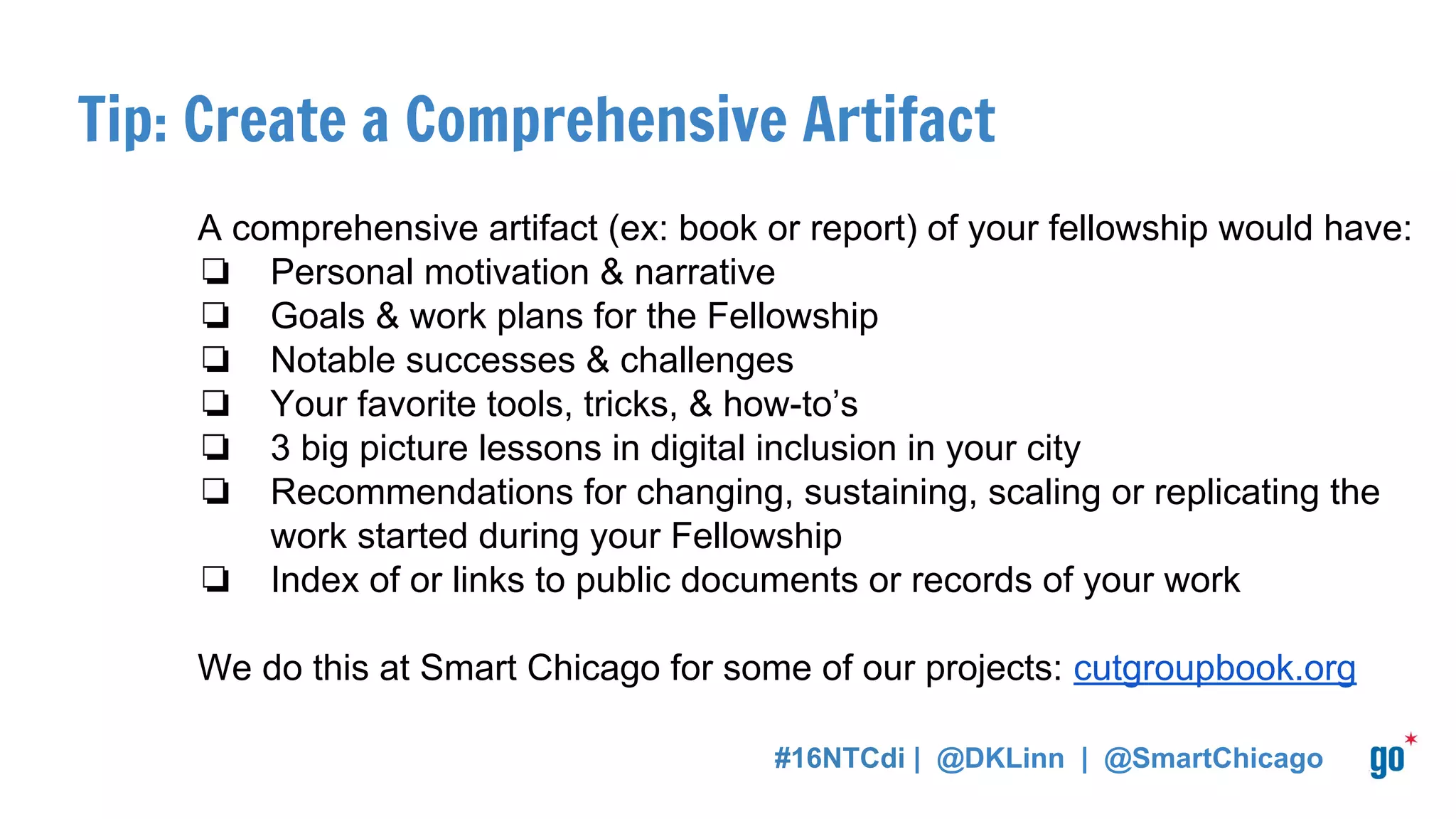 Tip: Create a Comprehensive Artifact
A comprehensive artifact (ex: book or report) of your fellowship would have:
❏ Personal motivation & narrative
❏ Goals & work plans for the Fellowship
❏ Notable successes & challenges
❏ Your favorite tools, tricks, & how-to’s
❏ 3 big picture lessons in digital inclusion in your city
❏ Recommendations for changing, sustaining, scaling or replicating the
work started during your Fellowship
❏ Index of or links to public documents or records of your work
We do this at Smart Chicago for some of our projects: cutgroupbook.org
#16NTCdi | @DKLinn | @SmartChicago
 