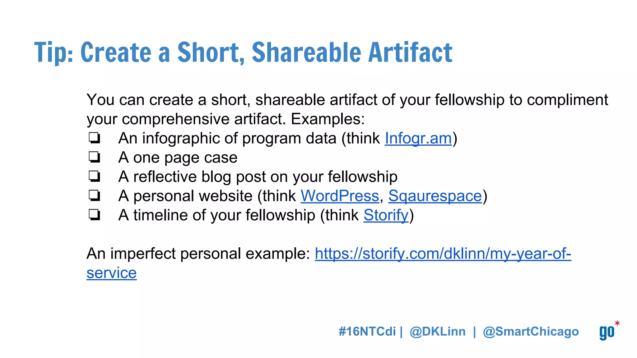 Tip: Create a Short, Shareable Artifact
You can create a short, shareable artifact of your fellowship to compliment
your comprehensive artifact. Examples:
❏ An infographic of program data (think Infogr.am)
❏ A one page case
❏ A reflective blog post on your fellowship
❏ A personal website (think WordPress, Sqaurespace)
❏ A timeline of your fellowship (think Storify)
An imperfect personal example: https://storify.com/dklinn/my-year-of-
service
#16NTCdi | @DKLinn | @SmartChicago
 