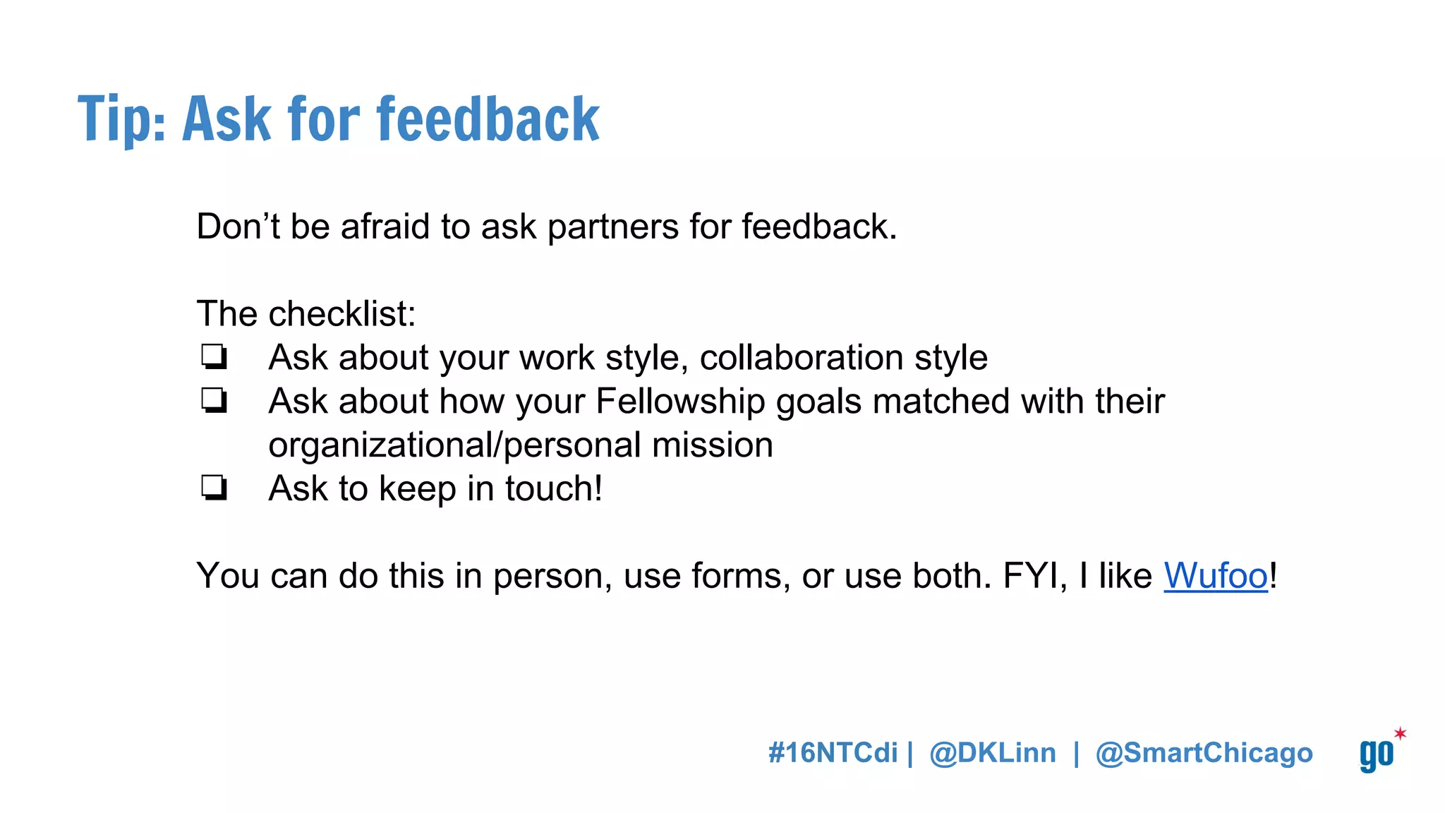 Tip: Ask for feedback
Don’t be afraid to ask partners for feedback.
The checklist:
❏ Ask about your work style, collaboration style
❏ Ask about how your Fellowship goals matched with their
organizational/personal mission
❏ Ask to keep in touch!
You can do this in person, use forms, or use both. FYI, I like Wufoo!
#16NTCdi | @DKLinn | @SmartChicago
 