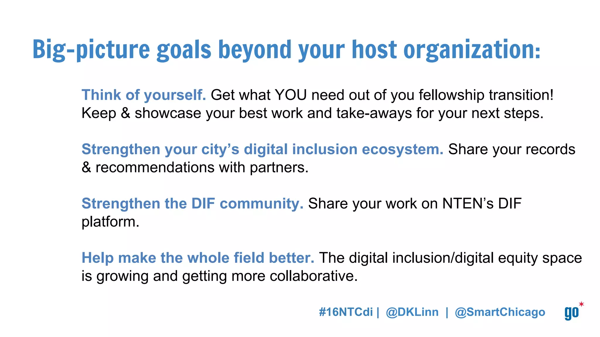 Big-picture goals beyond your host organization:
Think of yourself. Get what YOU need out of you fellowship transition!
Keep & showcase your best work and take-aways for your next steps.
Strengthen your city’s digital inclusion ecosystem. Share your records
& recommendations with partners.
Strengthen the DIF community. Share your work on NTEN’s DIF
platform.
Help make the whole field better. The digital inclusion/digital equity space
is growing and getting more collaborative.
#16NTCdi | @DKLinn | @SmartChicago
 