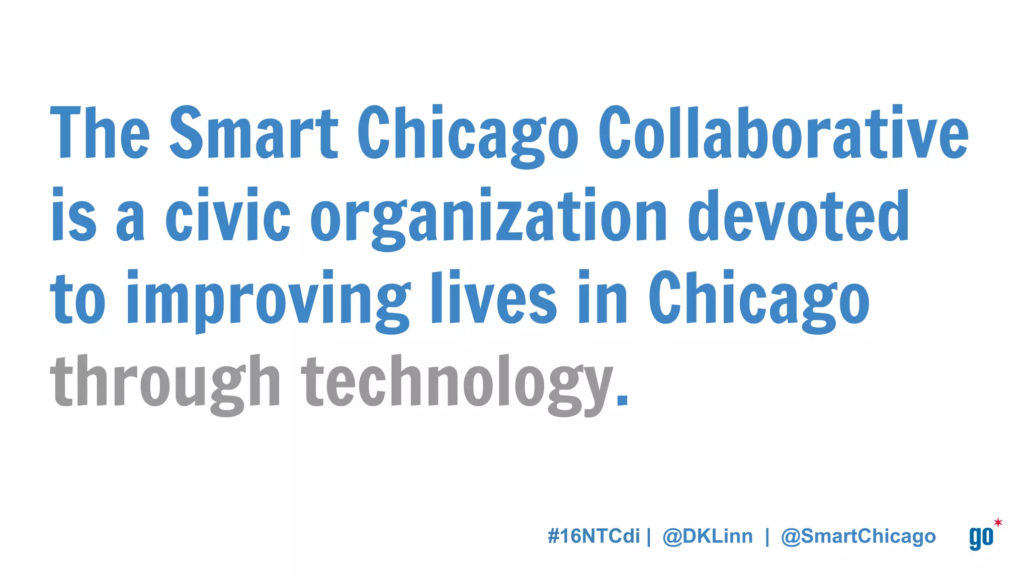 About Me
I work for the Smart Chicago Collaborative and I manage the Connect
Chicago initiative.
I’m an AmeriCorps VISTA alumna — I conducted a year of service in
broadband adoption & digital inclusion in North Carolina.
Many hats in the digital inclusion space: national volunteer, bureaucrat,
researcher, fellow, program analyst.
#16NTCdi | @DKLinn | @SmartChicago
 