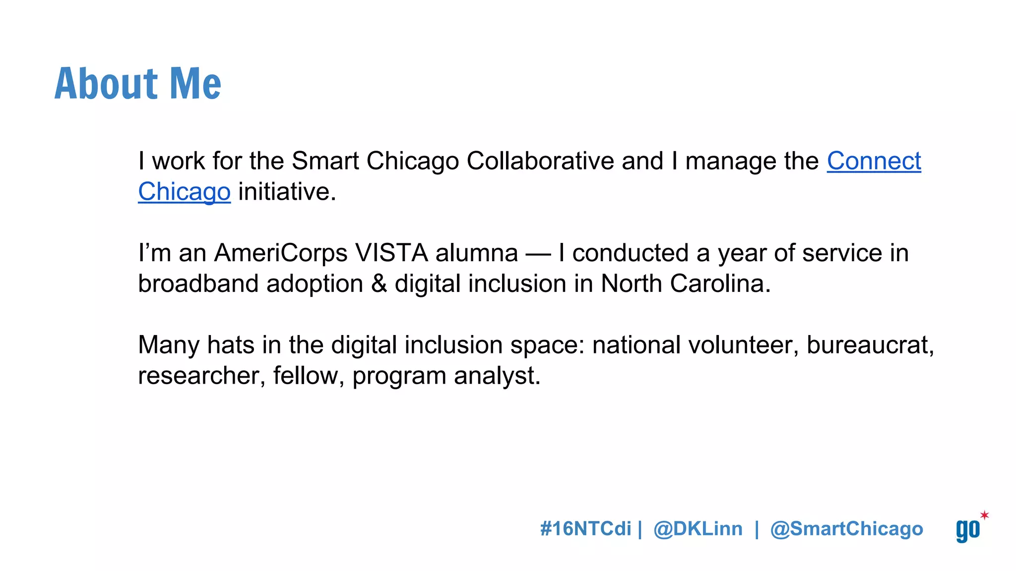 About Smart Chicago Collaborative
We were founded in 2011 by the City of Chicago, The Chicago Community
Trust & the MacArthur Foundation.
We care about access to the Internet, digital skills, and data.
#16NTCdi | @DKLinn | @SmartChicago
 