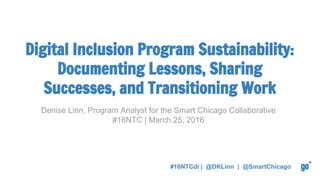 #16NTCdi | @DKLinn | @SmartChicago
Denise Linn, Program Analyst for the Smart Chicago Collaborative
#16NTC | March 25, 2016
Digital Inclusion Program Sustainability:
Documenting Lessons, Sharing
Successes, and Transitioning Work
 