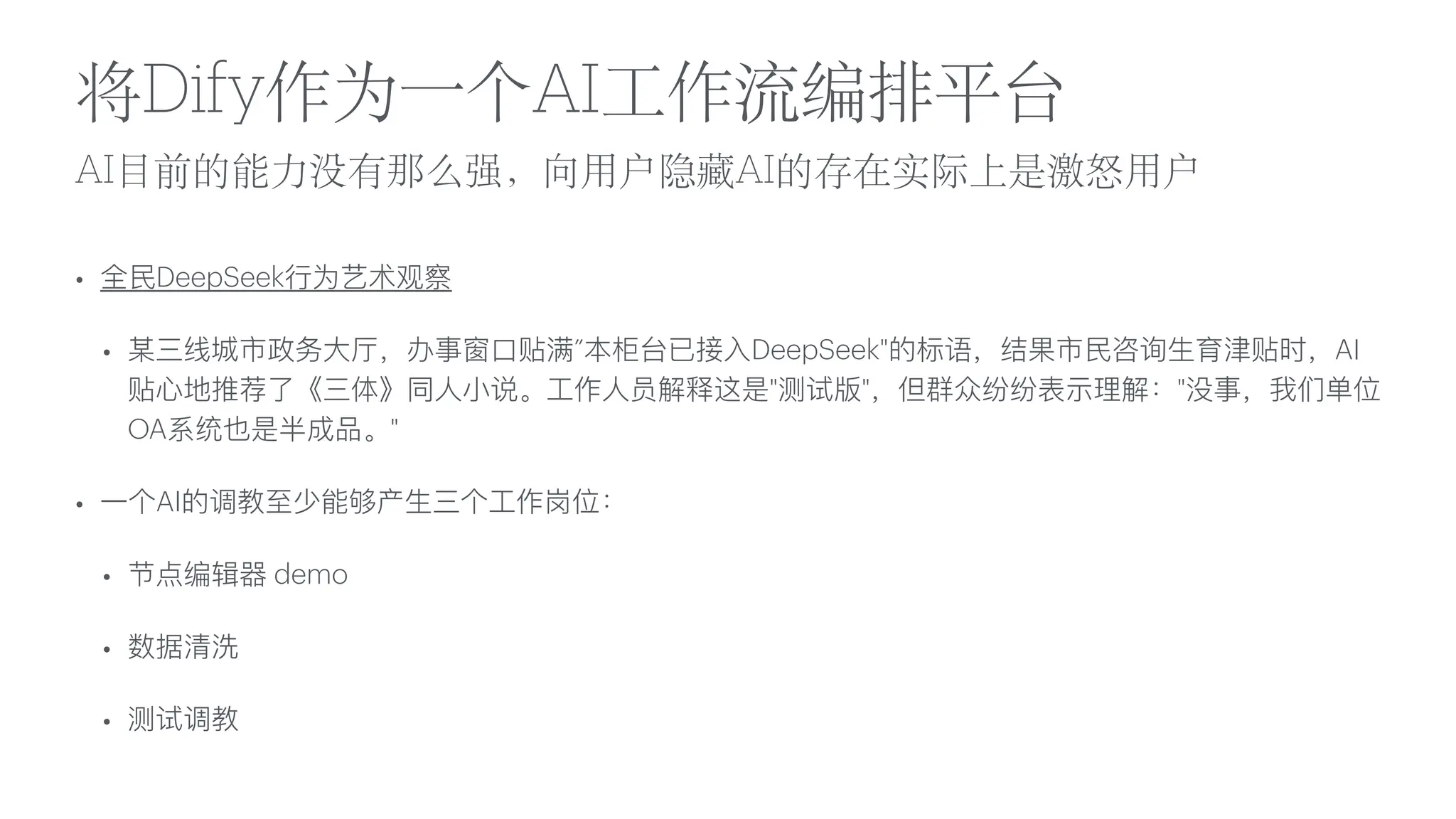 AI
目
前的能
力
没有那么强，向
用
户隐藏AI的存在实际上是激怒
用
户
将Dify作为
一
个AI
工
作流编排平台
• 全
民
DeepSeek
行
为艺术观察
• 某三线城市政务
大
厅，办事窗
口
贴满”本柜台已接
入
DeepSeek"的标语，结果市
民
咨询
生
育津贴时，AI
贴
心
地推荐了《三体》同
人
小
说。
工
作
人
员解释这是"测试版"，但群众纷纷表示理解："没事，我们单位
OA系统也是半成品。"
•
一
个AI的调教
至
少能够产
生
三个
工
作岗位：
• 节点编辑器 demo
• 数据清洗
• 测试调教
 