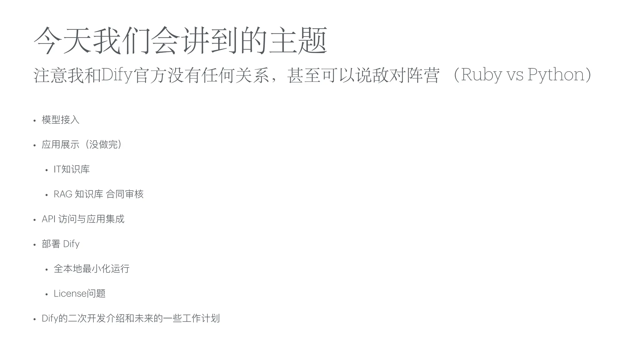 注意我和Dify官
方
没有任何关系，甚
至
可以说敌对阵营 （Ruby vs Python）
• 模型接
入
• 应
用
展示（没做完）
• IT知识库
• RAG 知识库 合同审核
• API 访问与应
用
集成
• 部署 Dify
• 全本地最
小
化运
行
• License问题
• Dify的
二
次开发介绍和未来的
一
些
工
作计划
今天我们会讲到的主题
 