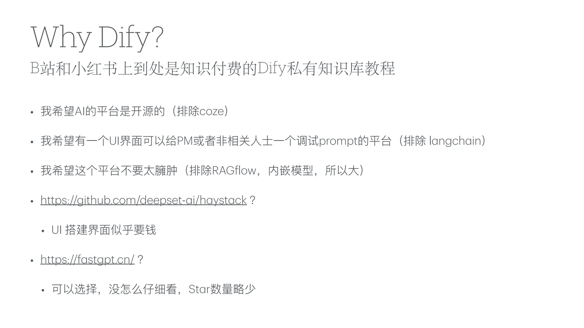 B站和
小
红书上到处是知识付费的Dify私有知识库教程
Why Dify?
• 我希望AI的平台是开源的（排除coze）
• 我希望有
一
个UI界
面
可以给PM或者
非
相关
人
士
一
个调试prompt的平台（排除 l
a
ngch
a
in）
• 我希望这个平台不要太臃肿（排除RAG
f
low，内嵌模型，所以
大
）
• https://github.com/deepset-
a
i/h
a
yst
a
ck ？
• UI 搭建界
面
似乎要钱
• https://f
a
stgpt.cn/ ？
• 可以选择，没怎么仔细看，St
a
r数量略少
 