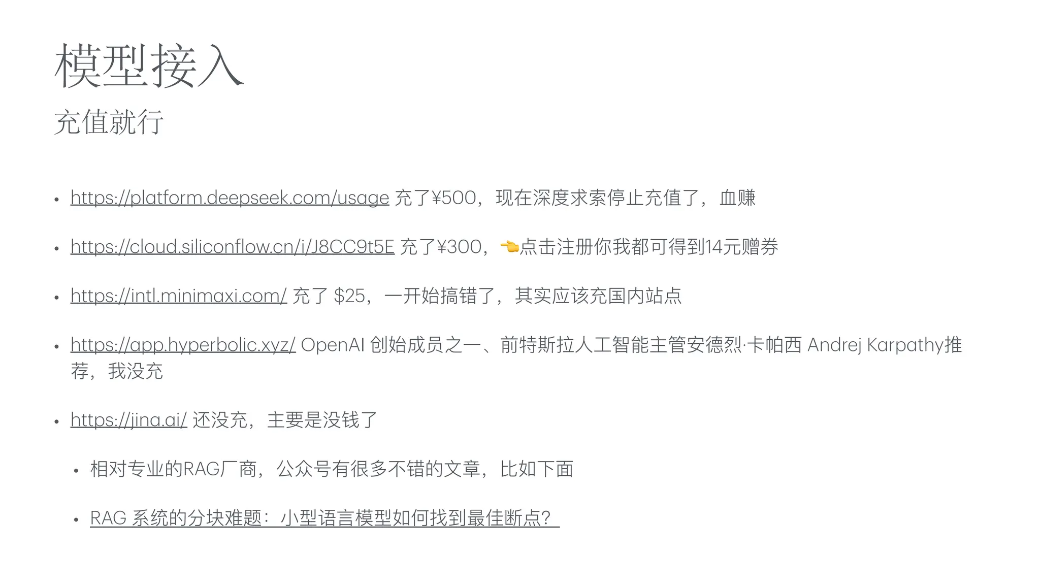 充值就
行
模型接
入
• https://pl
a
tform.deepseek.com/us
a
ge 充了¥500，现在深度求索停
止
充值了，
血
赚
• https://cloud.silicon
f
low.cn/i/J8CC9t5E 充了¥300，👈点击注册你我都可得到14元赠券
• https://intl.minim
a
xi.com/ 充了 $25，
一
开始搞错了，其实应该充国内站点
• https://
a
pp.hyperbolic.xyz/ OpenAI 创始成员之
一
、前特斯拉
人
工
智能主管安德烈·卡帕
西
Andrej K
a
rp
a
thy推
荐，我没充
• https://jin
a
.
a
i/ 还没充，主要是没钱了
• 相对专业的RAG
厂
商，公众号有很多不错的
文
章，
比
如下
面
• RAG 系统的分块难题：
小
型语
言
模型如何找到最佳断点？
 