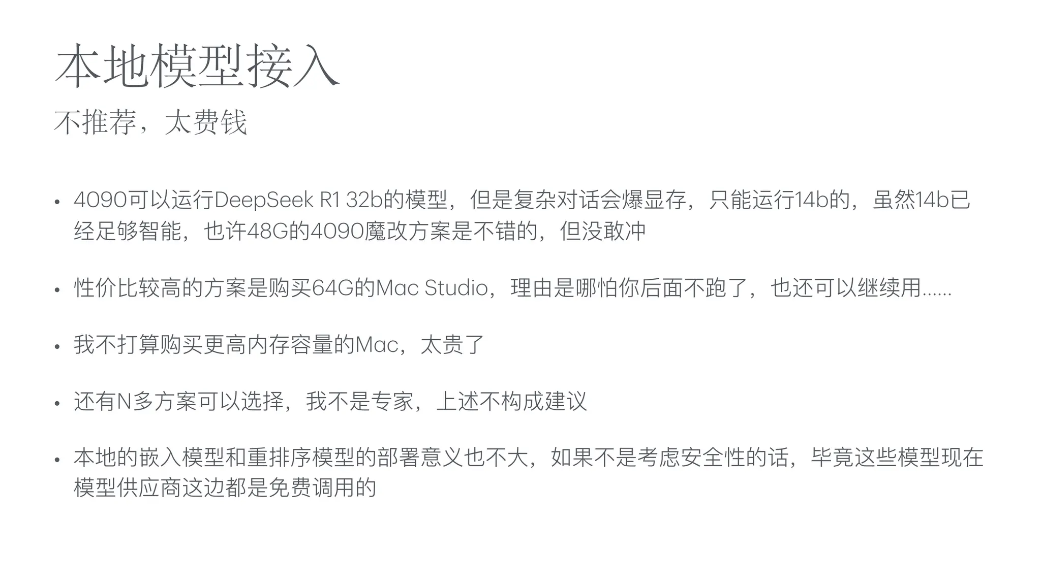不推荐，太费钱
本地模型接
入
• 4090可以运
行
DeepSeek R1 32b的模型，但是复杂对话会爆显存，只能运
行
14b的，虽然14b已
经
足
够智能，也许48G的4090魔改
方
案是不错的，但没敢冲
• 性价
比
较
高
的
方
案是购买64G的M
a
c Studio，理由是哪怕你后
面
不跑了，也还可以继续
用
……
• 我不打算购买更
高
内存容量的M
a
c，太贵了
• 还有N多
方
案可以选择，我不是专家，上述不构成建议
• 本地的嵌
入
模型和重排序模型的部署意义也不
大
，如果不是考虑安全性的话，毕竟这些模型现在
模型供应商这边都是免费调
用
的
 