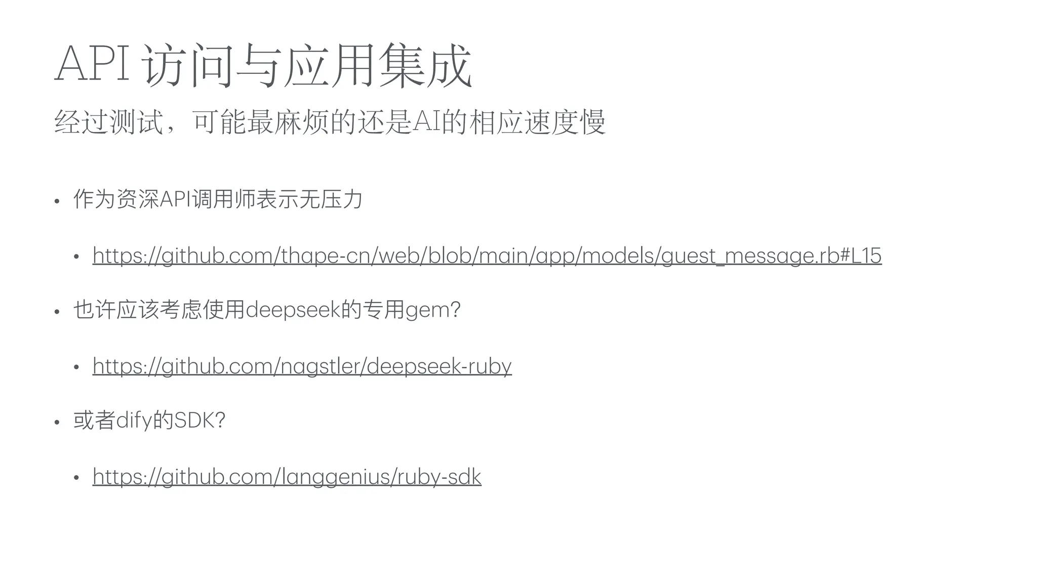 经过测试，可能最
麻
烦的还是AI的相应速度慢
API 访问与应
用
集成
• 作为资深API调
用
师表示
无
压
力
• https://github.com/th
a
pe-cn/web/blob/m
a
in/
a
pp/models/guest_mess
a
ge.rb#L15
• 也许应该考虑使
用
deepseek的专
用
gem？
• https://github.com/n
a
gstler/deepseek-ruby
• 或者dify的SDK？
• https://github.com/l
a
nggenius/ruby-sdk
 