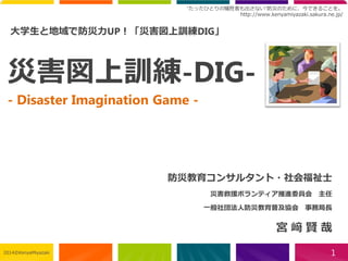 “たったひとりの犠牲者も出さない”防災のために、今できることを。 
http://www.kenyamiyazaki.sakura.ne.jp/ 
www.bousai-edu.jp 
災害図上訓練-DIG- -Disaster Imagination Game- 
防災教育コンサルタント・社会福祉士 
災害救援ボランティア推進委員会主任 
一般社団法人防災教育普及協会事務局長 
宮﨑賢哉 
1 
大学生と地域で防災力UP！「災害図上訓練DIG」 
2014©KenyaMiyazaki 
 