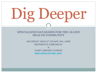 SPECIALIZED DATABASES FOR THE ALLIED HEALTH COMMUNITY MAUREEN “MOLLY” KNAPP, MA, AHIP REFERENCE LIBRARIAN  & SAHP LIBRARY LIAISON [email_address]   Dig Deeper 
