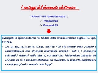 Fare clic per modificare lo stile del sottotitolo dello schema
Sviluppati in specifici doveri nel Codice della amministrazione digitale (D. Lgs.
82/2005):
• Art. 23 ter, co. 1 (mod. D.Lgs. 235/10): “Gli atti formati dalle pubbliche
amministrazioni con strumenti informatici, nonché i dati e i documenti
informatici detenuti dalle stesse, costituiscono informazione primaria ed
originale da cui è possibile effettuare, su diversi tipi di supporto, duplicazioni
e copie per gli usi consentiti dalla legge”.
I vantaggi del documento elettronico…
TRADOTTI IN “GIURIDICHESE” :
 Trasparenza
 Economicità
 