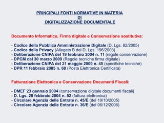 Fare clic per modificare lo stile del sottotitolo dello schema
PRINCIPALI FONTI NORMATIVE IN MATERIA
DI
DIGITALIZZAZIONE DOCUMENTALE
Documento Informatico, Firma digitale e Conservazione sostitutiva:
- Codice della Pubblica Amministrazione Digitale (D. Lgs. 82/2005)
- Codice della Privacy (Allegato B del D. Lgs. 196/2003)
- Deliberazione CNIPA del 19 febbraio 2004 n. 11 (regole conservazione)
- DPCM del 30 marzo 2009 (Regole tecniche firma digitale)
- Deliberazione CNIPA del 21 maggio 2009 n. 45 (specifiche tecniche)
- DPR 11 febbraio 2005 n. 68 (Posta Elettronica Certificata)
Fatturazione Elettronica e Conservazione Documenti Fiscali:
- DMEF 23 gennaio 2004 (conservazione digitale documenti fiscali)
- D. Lgs. 20 febbraio 2004 n. 52 (fattura elettronica)
- Circolare Agenzia delle Entrate n. 45/E (del 19/10/2005)
- Circolare Agenzia delle Entrate n. 36/E (del 06/12/2006)
 