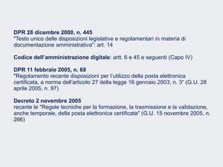Fare clic per modificare lo stile del sottotitolo dello schema
DPR 28 dicembre 2000, n. 445
"Testo unico delle disposizioni legislative e regolamentari in materia di
documentazione amministrativa": art. 14
Codice dell’amministrazione digitale: artt. 6 e 45 e seguenti (Capo IV)
DPR 11 febbraio 2005, n. 68
"Regolamento recante disposizioni per l’utilizzo della posta elettronica
certificata, a norma dell’articolo 27 della legge 16 gennaio 2003, n. 3“ (G.U. 28
aprile 2005, n. 97)
Decreto 2 novembre 2005
recante le "Regole tecniche per la formazione, la trasmissione e la validazione,
anche temporale, della posta elettronica certificata" (G.U. 15 novembre 2005, n.
266)
 