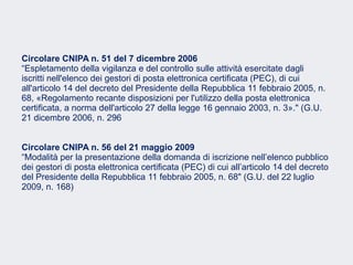 Fare clic per modificare lo stile del sottotitolo dello schema
Circolare CNIPA n. 51 del 7 dicembre 2006
“Espletamento della vigilanza e del controllo sulle attività esercitate dagli
iscritti nell'elenco dei gestori di posta elettronica certificata (PEC), di cui
all'articolo 14 del decreto del Presidente della Repubblica 11 febbraio 2005, n.
68, «Regolamento recante disposizioni per l'utilizzo della posta elettronica
certificata, a norma dell'articolo 27 della legge 16 gennaio 2003, n. 3»." (G.U.
21 dicembre 2006, n. 296
Circolare CNIPA n. 56 del 21 maggio 2009
“Modalità per la presentazione della domanda di iscrizione nell’elenco pubblico
dei gestori di posta elettronica certificata (PEC) di cui all’articolo 14 del decreto
del Presidente della Repubblica 11 febbraio 2005, n. 68" (G.U. del 22 luglio
2009, n. 168)
 