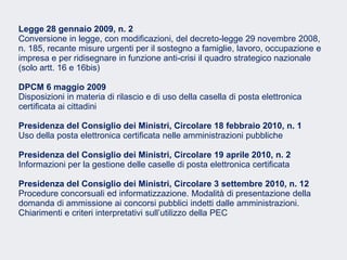 Fare clic per modificare lo stile del sottotitolo dello schema
Legge 28 gennaio 2009, n. 2
Conversione in legge, con modificazioni, del decreto-legge 29 novembre 2008,
n. 185, recante misure urgenti per il sostegno a famiglie, lavoro, occupazione e
impresa e per ridisegnare in funzione anti-crisi il quadro strategico nazionale
(solo artt. 16 e 16bis)
DPCM 6 maggio 2009
Disposizioni in materia di rilascio e di uso della casella di posta elettronica
certificata ai cittadini
Presidenza del Consiglio dei Ministri, Circolare 18 febbraio 2010, n. 1
Uso della posta elettronica certificata nelle amministrazioni pubbliche
Presidenza del Consiglio dei Ministri, Circolare 19 aprile 2010, n. 2
Informazioni per la gestione delle caselle di posta elettronica certificata
Presidenza del Consiglio dei Ministri, Circolare 3 settembre 2010, n. 12
Procedure concorsuali ed informatizzazione. Modalità di presentazione della
domanda di ammissione ai concorsi pubblici indetti dalle amministrazioni.
Chiarimenti e criteri interpretativi sull’utilizzo della PEC
 