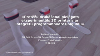 «Protēžu drukāšanai pielāgots
eksperimentāls 3D printeris ar
integrētu programmnodrošinājumu»
Pētījuma īstenotāji:
SIA Baltic3d.eu – SIA Custom3D Tech – Ventspils augstskola
Prezentē: Fricis Pirtnieks
15.02.2019
1 | virtualophub.com | @ProjectWiDE
 