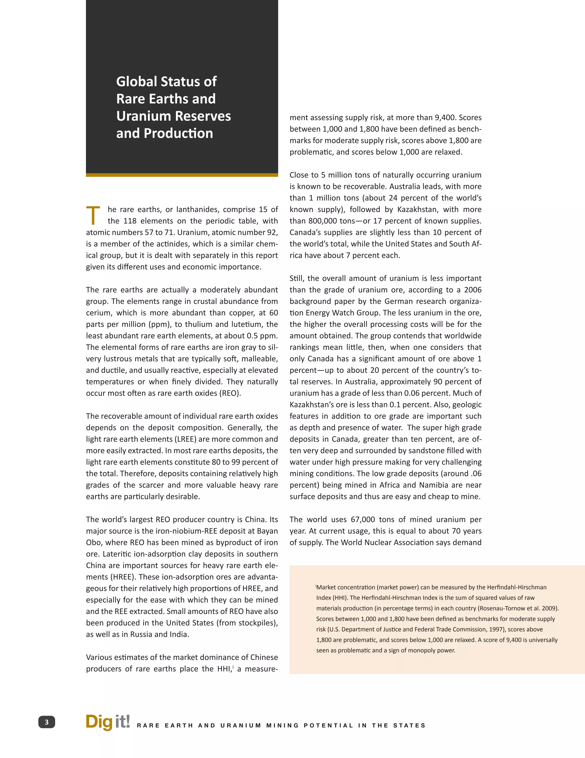 Global Status of
             Rare Earths and
             Uranium Reserves                                    ment assessing supply risk, at more than 9,400. Scores

             and Production                                      between 1,000 and 1,800 have been defined as bench-
                                                                 marks for moderate supply risk, scores above 1,800 are
                                                                 problematic, and scores below 1,000 are relaxed.

                                                                 Close to 5 million tons of naturally occurring uranium
                                                                 is known to be recoverable. Australia leads, with more
                                                                 than 1 million tons (about 24 percent of the world’s

    T      he rare earths, or lanthanides, comprise 15 of
           the 118 elements on the periodic table, with
    atomic numbers 57 to 71. Uranium, atomic number 92,
                                                                 known supply), followed by Kazakhstan, with more
                                                                 than 800,000 tons—or 17 percent of known supplies.
                                                                 Canada’s supplies are slightly less than 10 percent of
    is a member of the actinides, which is a similar chem-       the world’s total, while the United States and South Af-
    ical group, but it is dealt with separately in this report   rica have about 7 percent each.
    given its different uses and economic importance.
                                                                 Still, the overall amount of uranium is less important
    The rare earths are actually a moderately abundant           than the grade of uranium ore, according to a 2006
    group. The elements range in crustal abundance from          background paper by the German research organiza-
    cerium, which is more abundant than copper, at 60            tion Energy Watch Group. The less uranium in the ore,
    parts per million (ppm), to thulium and lutetium, the        the higher the overall processing costs will be for the
    least abundant rare earth elements, at about 0.5 ppm.        amount obtained. The group contends that worldwide
    The elemental forms of rare earths are iron gray to sil-     rankings mean little, then, when one considers that
    very lustrous metals that are typically soft, malleable,     only Canada has a significant amount of ore above 1
    and ductile, and usually reactive, especially at elevated    percent—up to about 20 percent of the country’s to-
    temperatures or when finely divided. They naturally          tal reserves. In Australia, approximately 90 percent of
    occur most often as rare earth oxides (REO).                 uranium has a grade of less than 0.06 percent. Much of
                                                                 Kazakhstan’s ore is less than 0.1 percent. Also, geologic
    The recoverable amount of individual rare earth oxides       features in addition to ore grade are important such
    depends on the deposit composition. Generally, the           as depth and presence of water. The super high grade
    light rare earth elements (LREE) are more common and         deposits in Canada, greater than ten percent, are of-
    more easily extracted. In most rare earths deposits, the     ten very deep and surrounded by sandstone filled with
    light rare earth elements constitute 80 to 99 percent of     water under high pressure making for very challenging
    the total. Therefore, deposits containing relatively high    mining conditions. The low grade deposits (around .06
    grades of the scarcer and more valuable heavy rare           percent) being mined in Africa and Namibia are near
    earths are particularly desirable.                           surface deposits and thus are easy and cheap to mine.

    The world’s largest REO producer country is China. Its       The world uses 67,000 tons of mined uranium per
    major source is the iron-niobium-REE deposit at Bayan        year. At current usage, this is equal to about 70 years
    Obo, where REO has been mined as byproduct of iron           of supply. The World Nuclear Association says demand
    ore. Lateritic ion-adsorption clay deposits in southern
    China are important sources for heavy rare earth ele-
    ments (HREE). These ion-adsorption ores are advanta-
    geous for their relatively high proportions of HREE, and             Market concentration (market power) can be measured by the Herfindahl-Hirschman
                                                                        i


    especially for the ease with which they can be mined                 Index (HHI). The Herfindahl-Hirschman Index is the sum of squared values of raw
                                                                         materials production (in percentage terms) in each country (Rosenau-Tornow et al. 2009).
    and the REE extracted. Small amounts of REO have also
                                                                         Scores between 1,000 and 1,800 have been defined as benchmarks for moderate supply
    been produced in the United States (from stockpiles),
                                                                         risk (U.S. Department of Justice and Federal Trade Commission, 1997), scores above
    as well as in Russia and India.
                                                                         1,800 are problematic, and scores below 1,000 are relaxed. A score of 9,400 is universally
                                                                         seen as problematic and a sign of monopoly power.
    Various estimates of the market dominance of Chinese
    producers of rare earths place the HHI,i a measure-




3   Dig it!        R A R E E A RT H A N D U R A N I U M M I N I N G P O T E N T I A L I N T H E S TAT E S
 