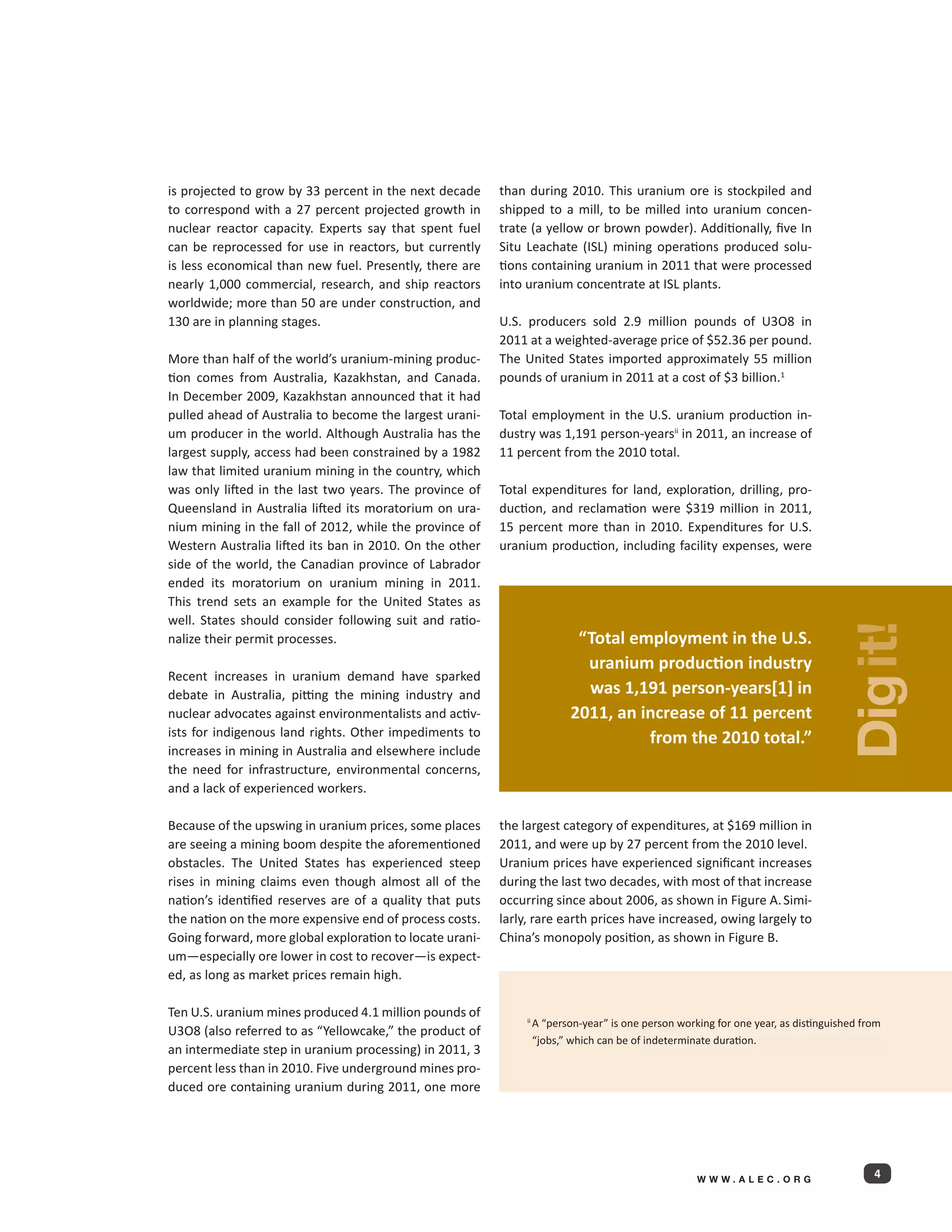 is projected to grow by 33 percent in the next decade     than during 2010. This uranium ore is stockpiled and
to correspond with a 27 percent projected growth in       shipped to a mill, to be milled into uranium concen-
nuclear reactor capacity. Experts say that spent fuel     trate (a yellow or brown powder). Additionally, five In
can be reprocessed for use in reactors, but currently     Situ Leachate (ISL) mining operations produced solu-
is less economical than new fuel. Presently, there are    tions containing uranium in 2011 that were processed
nearly 1,000 commercial, research, and ship reactors      into uranium concentrate at ISL plants.
worldwide; more than 50 are under construction, and
130 are in planning stages.                               U.S. producers sold 2.9 million pounds of U3O8 in
                                                          2011 at a weighted-average price of $52.36 per pound.
More than half of the world’s uranium-mining produc-      The United States imported approximately 55 million
tion comes from Australia, Kazakhstan, and Canada.        pounds of uranium in 2011 at a cost of $3 billion.1
In December 2009, Kazakhstan announced that it had
pulled ahead of Australia to become the largest urani-    Total employment in the U.S. uranium production in-
um producer in the world. Although Australia has the      dustry was 1,191 person-yearsii in 2011, an increase of
largest supply, access had been constrained by a 1982     11 percent from the 2010 total.
law that limited uranium mining in the country, which
was only lifted in the last two years. The province of    Total expenditures for land, exploration, drilling, pro-
Queensland in Australia lifted its moratorium on ura-     duction, and reclamation were $319 million in 2011,
nium mining in the fall of 2012, while the province of    15 percent more than in 2010. Expenditures for U.S.
Western Australia lifted its ban in 2010. On the other    uranium production, including facility expenses, were
side of the world, the Canadian province of Labrador
ended its moratorium on uranium mining in 2011.
This trend sets an example for the United States as
well. States should consider following suit and ratio-




                                                                                                                                 Dig it!
nalize their permit processes.                                             “Total employment in the U.S.
                                                                            uranium production industry
Recent increases in uranium demand have sparked
debate in Australia, pitting the mining industry and                        was 1,191 person-years[1] in
nuclear advocates against environmentalists and activ-                    2011, an increase of 11 percent
ists for indigenous land rights. Other impediments to                               from the 2010 total.”
increases in mining in Australia and elsewhere include
the need for infrastructure, environmental concerns,
and a lack of experienced workers.

Because of the upswing in uranium prices, some places     the largest category of expenditures, at $169 million in
are seeing a mining boom despite the aforementioned       2011, and were up by 27 percent from the 2010 level.
obstacles. The United States has experienced steep        Uranium prices have experienced significant increases
rises in mining claims even though almost all of the      during the last two decades, with most of that increase
nation’s identified reserves are of a quality that puts   occurring since about 2006, as shown in Figure A. Simi-
the nation on the more expensive end of process costs.    larly, rare earth prices have increased, owing largely to
Going forward, more global exploration to locate urani-   China’s monopoly position, as shown in Figure B.
um—especially ore lower in cost to recover—is expect-
ed, as long as market prices remain high.

Ten U.S. uranium mines produced 4.1 million pounds of
                                                                  A “person-year” is one person working for one year, as distinguished from
                                                               ii 
U3O8 (also referred to as “Yellowcake,” the product of
                                                                  “jobs,” which can be of indeterminate duration.
an intermediate step in uranium processing) in 2011, 3
percent less than in 2010. Five underground mines pro-
duced ore containing uranium during 2011, one more




                                                                                                    WWW.ALEC.ORG
                                                                                                                                         4
 