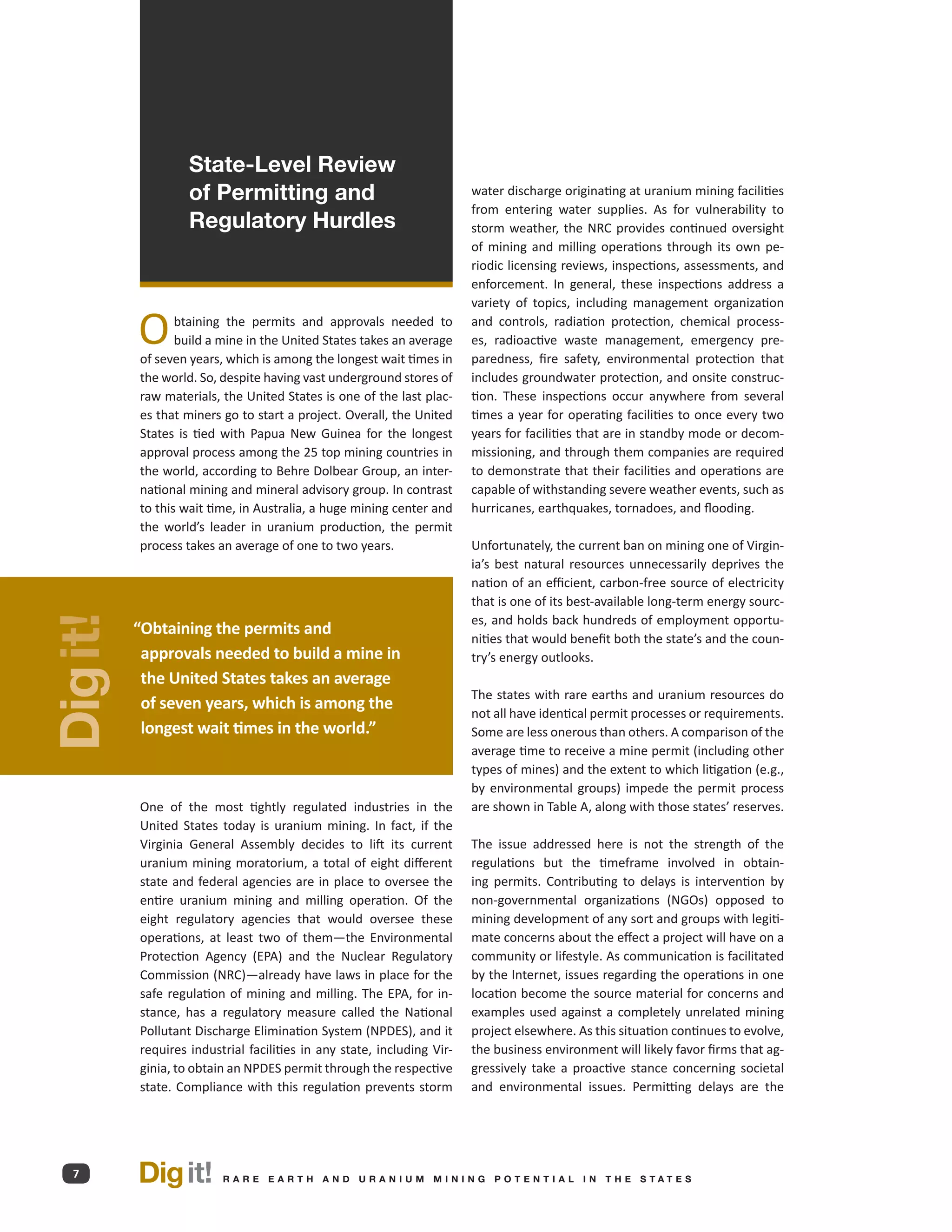 State-Level Review
                   of Permitting and                                    water discharge originating at uranium mining facilities
                                                                        from entering water supplies. As for vulnerability to
                   Regulatory Hurdles                                   storm weather, the NRC provides continued oversight
                                                                        of mining and milling operations through its own pe-
                                                                        riodic licensing reviews, inspections, assessments, and
                                                                        enforcement. In general, these inspections address a
                                                                        variety of topics, including management organization

          O      btaining the permits and approvals needed to
                 build a mine in the United States takes an average
          of seven years, which is among the longest wait times in
                                                                        and controls, radiation protection, chemical process-
                                                                        es, radioactive waste management, emergency pre-
                                                                        paredness, fire safety, environmental protection that
          the world. So, despite having vast underground stores of      includes groundwater protection, and onsite construc-
          raw materials, the United States is one of the last plac-     tion. These inspections occur anywhere from several
          es that miners go to start a project. Overall, the United     times a year for operating facilities to once every two
          States is tied with Papua New Guinea for the longest          years for facilities that are in standby mode or decom-
          approval process among the 25 top mining countries in         missioning, and through them companies are required
          the world, according to Behre Dolbear Group, an inter-        to demonstrate that their facilities and operations are
          national mining and mineral advisory group. In contrast       capable of withstanding severe weather events, such as
          to this wait time, in Australia, a huge mining center and     hurricanes, earthquakes, tornadoes, and flooding.
          the world’s leader in uranium production, the permit
          process takes an average of one to two years.                 Unfortunately, the current ban on mining one of Virgin-
                                                                        ia’s best natural resources unnecessarily deprives the
                                                                        nation of an efficient, carbon-free source of electricity
                                                                        that is one of its best-available long-term energy sourc-
                                                                        es, and holds back hundreds of employment opportu-
Dig it!




          “ btaining the permits and
           O
                                                                        nities that would benefit both the state’s and the coun-
           approvals needed to build a mine in                          try’s energy outlooks.
           the United States takes an average
                                                                        The states with rare earths and uranium resources do
           of seven years, which is among the
                                                                        not all have identical permit processes or requirements.
           longest wait times in the world.”                            Some are less onerous than others. A comparison of the
                                                                        average time to receive a mine permit (including other
                                                                        types of mines) and the extent to which litigation (e.g.,
                                                                        by environmental groups) impede the permit process
          One of the most tightly regulated industries in the           are shown in Table A, along with those states’ reserves.
          United States today is uranium mining. In fact, if the
          Virginia General Assembly decides to lift its current         The issue addressed here is not the strength of the
          uranium mining moratorium, a total of eight different         regulations but the timeframe involved in obtain-
          state and federal agencies are in place to oversee the        ing permits. Contributing to delays is intervention by
          entire uranium mining and milling operation. Of the           non-governmental organizations (NGOs) opposed to
          eight regulatory agencies that would oversee these            mining development of any sort and groups with legiti-
          operations, at least two of them—the Environmental            mate concerns about the effect a project will have on a
          Protection Agency (EPA) and the Nuclear Regulatory            community or lifestyle. As communication is facilitated
          Commission (NRC)—already have laws in place for the           by the Internet, issues regarding the operations in one
          safe regulation of mining and milling. The EPA, for in-       location become the source material for concerns and
          stance, has a regulatory measure called the National          examples used against a completely unrelated mining
          Pollutant Discharge Elimination System (NPDES), and it        project elsewhere. As this situation continues to evolve,
          requires industrial facilities in any state, including Vir-   the business environment will likely favor firms that ag-
          ginia, to obtain an NPDES permit through the respective       gressively take a proactive stance concerning societal
          state. Compliance with this regulation prevents storm         and environmental issues. Permitting delays are the




  7       Dig it!        R A R E E A RT H A N D U R A N I U M M I N I N G P O T E N T I A L I N T H E S TAT E S
 