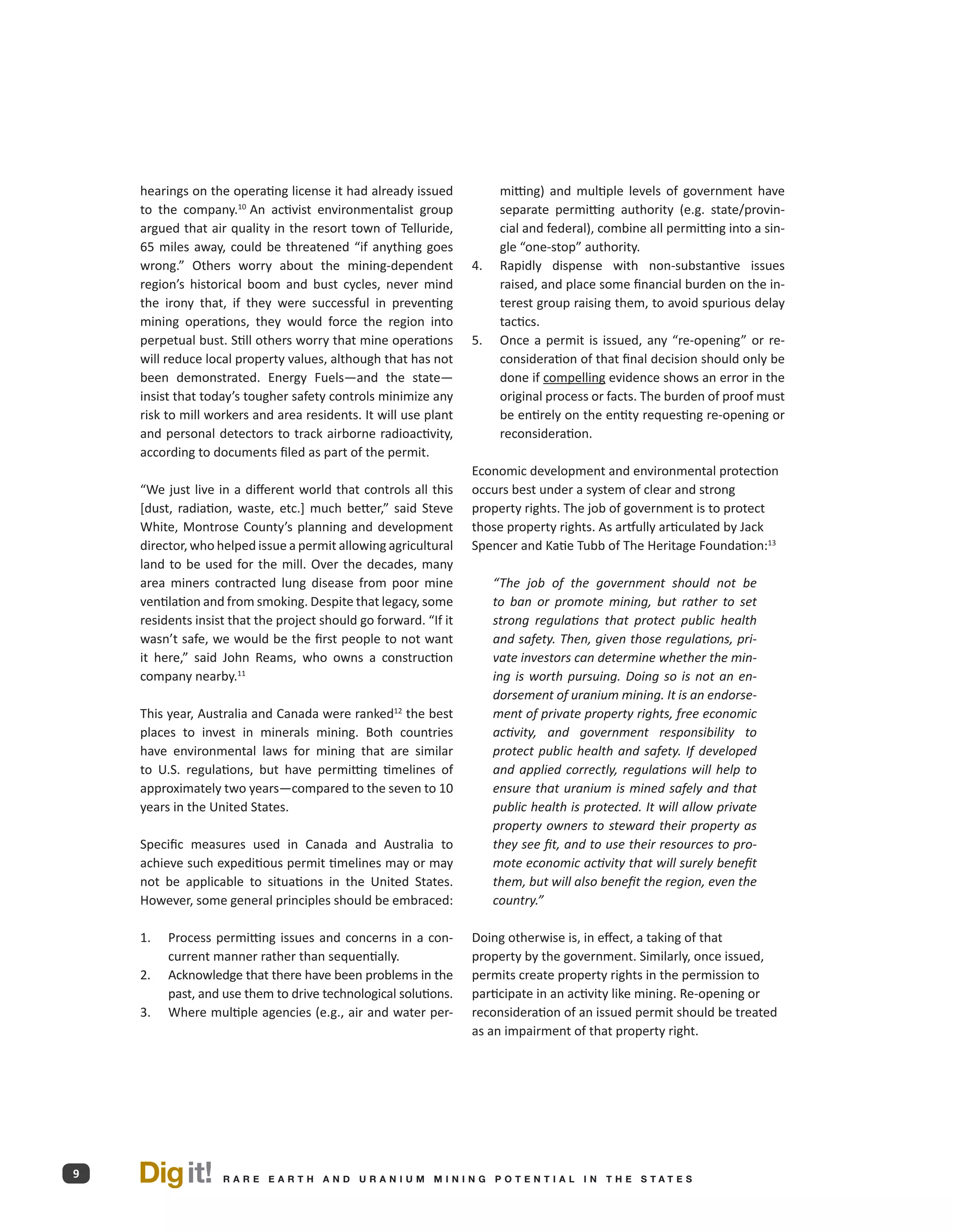 hearings on the operating license it had already issued              mitting) and multiple levels of government have
    to the company.10 An activist environmentalist group                 separate permitting authority (e.g. state/provin-
    argued that air quality in the resort town of Telluride,             cial and federal), combine all permitting into a sin-
    65 miles away, could be threatened “if anything goes                 gle “one-stop” authority.
    wrong.” Others worry about the mining-dependent               4.	    Rapidly dispense with non-substantive issues
    region’s historical boom and bust cycles, never mind                 raised, and place some financial burden on the in-
    the irony that, if they were successful in preventing                terest group raising them, to avoid spurious delay
    mining operations, they would force the region into                  tactics.
    perpetual bust. Still others worry that mine operations       5.	    Once a permit is issued, any “re-opening” or re-
    will reduce local property values, although that has not             consideration of that final decision should only be
    been demonstrated. Energy Fuels—and the state—                       done if compelling evidence shows an error in the
    insist that today’s tougher safety controls minimize any             original process or facts. The burden of proof must
    risk to mill workers and area residents. It will use plant           be entirely on the entity requesting re-opening or
    and personal detectors to track airborne radioactivity,              reconsideration.
    according to documents filed as part of the permit.
                                                                  Economic development and environmental protection
    “We just live in a different world that controls all this     occurs best under a system of clear and strong
    [dust, radiation, waste, etc.] much better,” said Steve       property rights. The job of government is to protect
    White, Montrose County’s planning and development             those property rights. As artfully articulated by Jack
    director, who helped issue a permit allowing agricultural     Spencer and Katie Tubb of The Heritage Foundation:13
    land to be used for the mill. Over the decades, many
    area miners contracted lung disease from poor mine                  “The job of the government should not be
    ventilation and from smoking. Despite that legacy, some             to ban or promote mining, but rather to set
    residents insist that the project should go forward. “If it         strong regulations that protect public health
    wasn’t safe, we would be the first people to not want               and safety. Then, given those regulations, pri-
    it here,” said John Reams, who owns a construction                  vate investors can determine whether the min-
    company nearby.11                                                   ing is worth pursuing. Doing so is not an en-
                                                                        dorsement of uranium mining. It is an endorse­
    This year, Australia and Canada were ranked12 the best              ment of private property rights, free economic
    places to invest in minerals mining. Both countries                 activity, and gov­ rnment responsibility to
                                                                                            e
    have environmental laws for mining that are similar                 pro­ ect public health and safety. If developed
                                                                            t
    to U.S. regulations, but have permitting timelines of               and applied correctly, regulations will help to
    approximately two years—compared to the seven to 10                 ensure that uranium is mined safely and that
    years in the United States.                                         public health is protected. It will allow private
                                                                        property owners to steward their property as
    Specific measures used in Canada and Australia to                   they see fit, and to use their resources to pro-
    achieve such expeditious permit timelines may or may                mote economic activity that will surely benefit
    not be applicable to situations in the United States.               them, but will also benefit the region, even the
    However, some general principles should be embraced:                country.”

    1.	   Process permitting issues and concerns in a con-        Doing otherwise is, in effect, a taking of that
          current manner rather than sequentially.                property by the government. Similarly, once issued,
    2.	   Acknowledge that there have been problems in the        permits create property rights in the permission to
          past, and use them to drive technological solutions.    participate in an activity like mining. Re-opening or
    3.	   Where multiple agencies (e.g., air and water per-       reconsideration of an issued permit should be treated
                                                                  as an impairment of that property right.




9   Dig it!         R A R E E A RT H A N D U R A N I U M M I N I N G P O T E N T I A L I N T H E S TAT E S
 