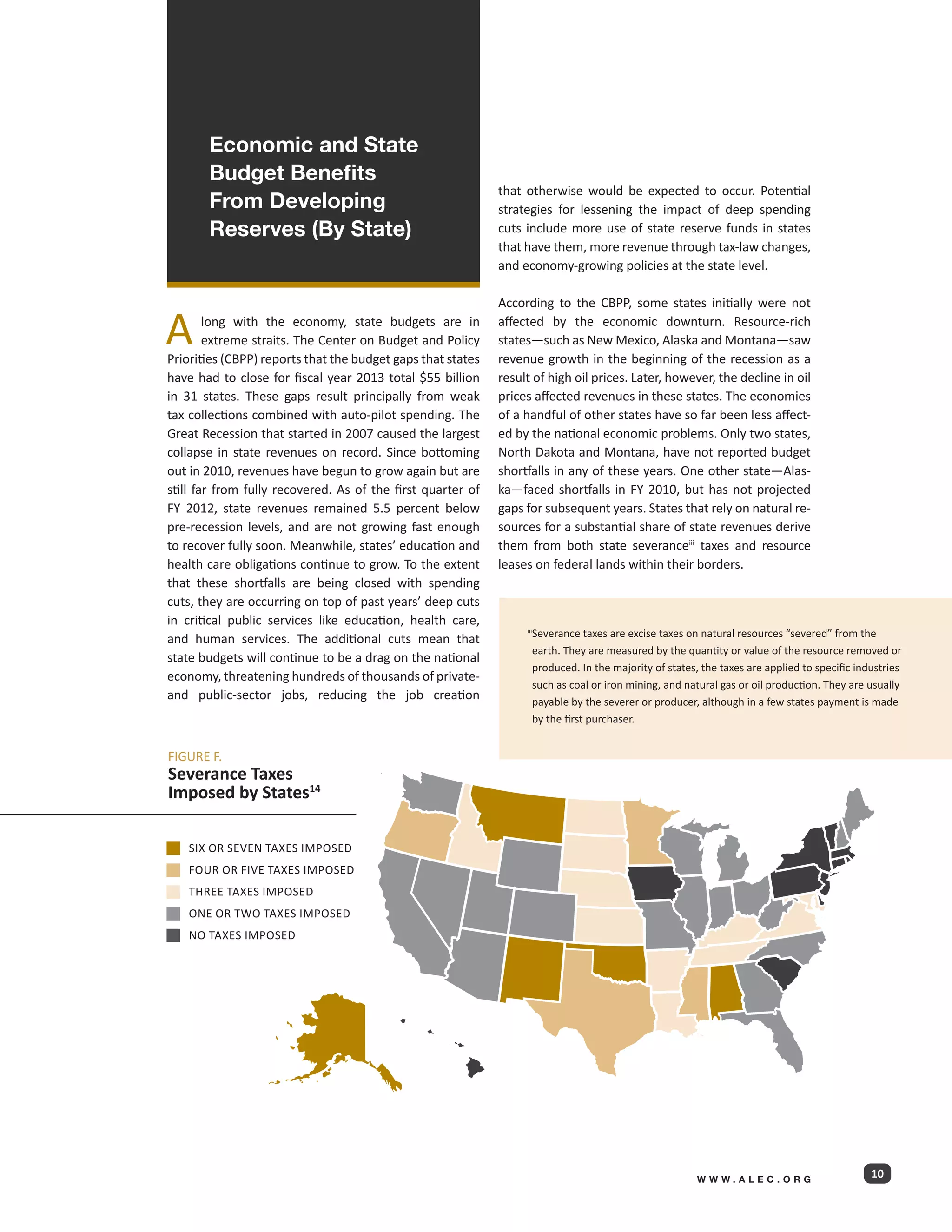 Economic and State
       Budget Benefits
                                                             that otherwise would be expected to occur. Potential
       From Developing                                       strategies for lessening the impact of deep spending
       Reserves (By State)                                   cuts include more use of state reserve funds in states
                                                             that have them, more revenue through tax-law changes,
                                                             and economy-growing policies at the state level.

                                                             According to the CBPP, some states initially were not

A       long with the economy, state budgets are in
        extreme straits. The Center on Budget and Policy
Priorities (CBPP) reports that the budget gaps that states
                                                             affected by the economic downturn. Resource-rich
                                                             states—such as New Mexico, Alaska and Montana—saw
                                                             revenue growth in the beginning of the recession as a
have had to close for fiscal year 2013 total $55 billion     result of high oil prices. Later, however, the decline in oil
in 31 states. These gaps result principally from weak        prices affected revenues in these states. The economies
tax collections combined with auto-pilot spending. The       of a handful of other states have so far been less affect-
Great Recession that started in 2007 caused the largest      ed by the national economic problems. Only two states,
collapse in state revenues on record. Since bottoming        North Dakota and Montana, have not reported budget
out in 2010, revenues have begun to grow again but are       shortfalls in any of these years. One other state—Alas-
still far from fully recovered. As of the first quarter of   ka—faced shortfalls in FY 2010, but has not projected
FY 2012, state revenues remained 5.5 percent below           gaps for subsequent years. States that rely on natural re-
pre-recession levels, and are not growing fast enough        sources for a substantial share of state revenues derive
to recover fully soon. Meanwhile, states’ education and      them from both state severanceiii taxes and resource
health care obligations continue to grow. To the extent      leases on federal lands within their borders.
that these shortfalls are being closed with spending
cuts, they are occurring on top of past years’ deep cuts
in critical public services like education, health care,
                                                                     Severance taxes are excise taxes on natural resources “severed” from the
                                                                  iii
and human services. The additional cuts mean that
                                                                     earth. They are measured by the quantity or value of the resource removed or
state budgets will continue to be a drag on the national
                                                                     produced. In the majority of states, the taxes are applied to specific industries
economy, threatening hundreds of thousands of private-
                                                                     such as coal or iron mining, and natural gas or oil production. They are usually
and public-sector jobs, reducing the job creation                    payable by the severer or producer, although in a few states payment is made
                                                                     by the first purchaser.


FIGURE F.
Severance Taxes
Imposed by States14

    Six or seven taxes imposed
    FOUR OR FIVE TAXES IMPOSED
    THREE TAXES IMPOSED
    ONE OR TWO TAXES IMPOSED
    NO TAXES IMPOSED




                                                                                                         WWW.ALEC.ORG
                                                                                                                                               10
 