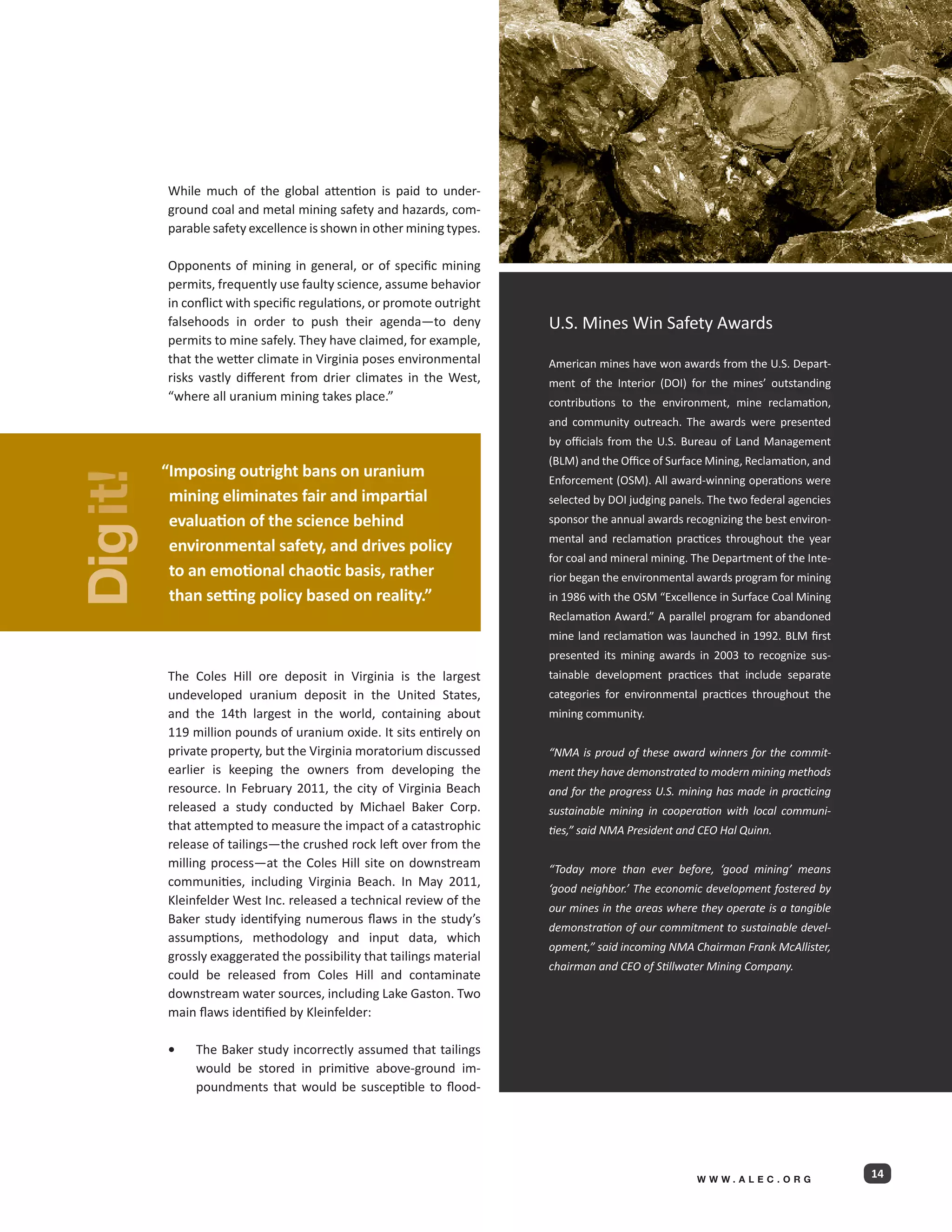 While much of the global attention is paid to under-
          ground coal and metal mining safety and hazards, com-
          parable safety excellence is shown in other mining types.

          Opponents of mining in general, or of specific mining
          permits, frequently use faulty science, assume behavior
          in conflict with specific regulations, or promote outright
          falsehoods in order to push their agenda—to deny             U.S. Mines Win Safety Awards
          permits to mine safely. They have claimed, for example,
          that the wetter climate in Virginia poses environmental      American mines have won awards from the U.S. Depart-
          risks vastly different from drier climates in the West,      ment of the Interior (DOI) for the mines’ outstanding
          “where all uranium mining takes place.”                      contributions to the environment, mine reclamation,
                                                                       and community outreach. The awards were presented
                                                                       by officials from the U.S. Bureau of Land Management
                                                                       (BLM) and the Office of Surface Mining, Reclamation, and
          “ mposing outright bans on uranium
           I
Dig it!




                                                                       Enforcement (OSM). All award-winning operations were
           mining eliminates fair and impartial                        selected by DOI judging panels. The two federal agencies
           evaluation of the science behind                            sponsor the annual awards recognizing the best environ-
                                                                       mental and reclamation practices throughout the year
           environmental safety, and drives policy
                                                                       for coal and mineral mining. The Department of the Inte-
           to an emotional chaotic basis, rather                       rior began the environmental awards program for mining
           than setting policy based on reality.”                      in 1986 with the OSM “Excellence in Surface Coal Mining
                                                                       Reclamation Award.” A parallel program for abandoned
                                                                       mine land reclamation was launched in 1992. BLM first
                                                                       presented its mining awards in 2003 to recognize sus-
          The Coles Hill ore deposit in Virginia is the largest        tainable development practices that include separate
          undeveloped uranium deposit in the United States,            categories for environmental practices throughout the
          and the 14th largest in the world, containing about          mining community.
          119 million pounds of uranium oxide. It sits entirely on
          private property, but the Virginia moratorium discussed      “NMA is proud of these award winners for the commit-
          earlier is keeping the owners from developing the            ment they have demonstrated to modern mining methods
          resource. In February 2011, the city of Virginia Beach       and for the progress U.S. mining has made in practicing
          released a study conducted by Michael Baker Corp.            sustainable mining in cooperation with local communi-
          that attempted to measure the impact of a catastrophic       ties,” said NMA President and CEO Hal Quinn.
          release of tailings—the crushed rock left over from the
          milling process—at the Coles Hill site on downstream         “Today more than ever before, ‘good mining’ means
          communities, including Virginia Beach. In May 2011,          ‘good neighbor.’ The economic development fostered by
          Kleinfelder West Inc. released a technical review of the
                                                                       our mines in the areas where they operate is a tangible
          Baker study identifying numerous flaws in the study’s
                                                                       demonstration of our commitment to sustainable devel-
          assumptions, methodology and input data, which
                                                                       opment,” said incoming NMA Chairman Frank McAllister,
          grossly exaggerated the possibility that tailings material
                                                                       chairman and CEO of Stillwater Mining Company.
          could be released from Coles Hill and contaminate
          downstream water sources, including Lake Gaston. Two
          main flaws identified by Kleinfelder:

          •	   The Baker study incorrectly assumed that tailings
               would be stored in primitive above-ground im-
               poundments that would be susceptible to flood-




                                                                                                    WWW.ALEC.ORG
                                                                                                                                  14
 