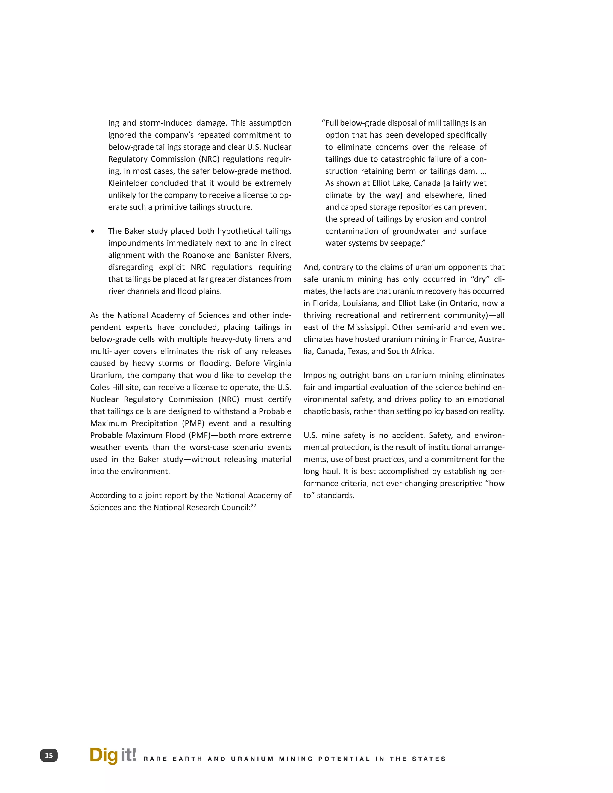 ing and storm-induced damage. This assumption                 “ ull below-grade disposal of mill tailings is an
                                                                         F
          ignored the company’s repeated commitment to                   option that has been developed specifically
          below-grade tailings storage and clear U.S. Nuclear            to eliminate concerns over the release of
          Regulatory Commission (NRC) regulations requir-                tailings due to catastrophic failure of a con-
          ing, in most cases, the safer below-grade method.              struction retaining berm or tailings dam. …
          Kleinfelder concluded that it would be extremely               As shown at Elliot Lake, Canada [a fairly wet
          unlikely for the company to receive a license to op-           climate by the way] and elsewhere, lined
          erate such a primitive tailings structure.                     and capped storage repositories can prevent
                                                                         the spread of tailings by erosion and control
     •	   The Baker study placed both hypothetical tailings              contamination of groundwater and surface
          impoundments immediately next to and in direct                 water systems by seepage.”
          alignment with the Roanoke and Banister Rivers,
          disregarding explicit NRC regulations requiring          And, contrary to the claims of uranium opponents that
          that tailings be placed at far greater distances from    safe uranium mining has only occurred in “dry” cli-
          river channels and flood plains.                         mates, the facts are that uranium recovery has occurred
                                                                   in Florida, Louisiana, and Elliot Lake (in Ontario, now a
     As the National Academy of Sciences and other inde-           thriving recreational and retirement community)—all
     pendent experts have concluded, placing tailings in           east of the Mississippi. Other semi-arid and even wet
     below-grade cells with multiple heavy-duty liners and         climates have hosted uranium mining in France, Austra-
     multi-layer covers eliminates the risk of any releases        lia, Canada, Texas, and South Africa.
     caused by heavy storms or flooding. Before Virginia
     Uranium, the company that would like to develop the           Imposing outright bans on uranium mining eliminates
     Coles Hill site, can receive a license to operate, the U.S.   fair and impartial evaluation of the science behind en-
     Nuclear Regulatory Commission (NRC) must certify              vironmental safety, and drives policy to an emotional
     that tailings cells are designed to withstand a Probable      chaotic basis, rather than setting policy based on reality.
     Maximum Precipitation (PMP) event and a resulting
     Probable Maximum Flood (PMF)—both more extreme                U.S. mine safety is no accident. Safety, and environ-
     weather events than the worst-case scenario events            mental protection, is the result of institutional arrange-
     used in the Baker study—without releasing material            ments, use of best practices, and a commitment for the
     into the environment.                                         long haul. It is best accomplished by establishing per-
                                                                   formance criteria, not ever-changing prescriptive “how
     According to a joint report by the National Academy of        to” standards.
     Sciences and the National Research Council:22




15   Dig it!        R A R E E A RT H A N D U R A N I U M M I N I N G P O T E N T I A L I N T H E S TAT E S
 